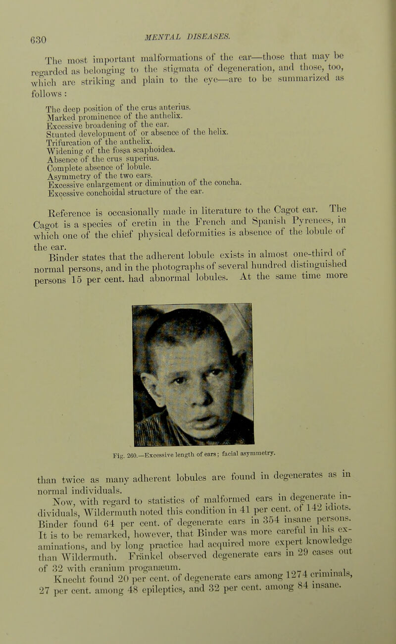 The most important malformations of the ear—those that may be regarded as belonging to the stigmata of degeneration, and those, too, which arc striking and plain to the eye—are to be summarized as follows : The deep position of the eras anterius. Marked prominence of the anthelix. Excessive broadening of the ear. Stunted development of or absence of. the helix. Trifurcation of the anthelix. Widening of the fossa scaphoidea. Absence of the crus superius. Complete absence of lobule. Asymmetry of the two ears. > Excessive enlargement or diminution of the concha. Excessive conchoidal structure of the ear. Reference is occasionally made in literature to the Cagot ear. The Cagot is a species of cretin in the French and Spanish Pyrenees, in which one of the chief physical deformities is absence of the lobule of the ear. ,. , „ Binder states that the adherent lobule exists m almost one-third ot normal persons, and in the photographs of several hundred distinguished persons 15 per cent, had abnormal lobules. At the same time more Fig. 260.—Excessive length of ears; facial asymmetry. than twice as many adherent lobules are found in degenerates as in normal individuals. . . Now, with regard to statistics of malformed ears m degenerate in- dividuals, Wildermuth noted this condition in 41 per cent, ot 141 idiots. Binder found 64 per cent, of degenerate cars in 354 insane persons. It is to be remarked, however, that Binder was more careful in Ms ex- aminations, and by long practice had acquired more expert knowledge than Wildermuth. Frankel observed degenerate ears m l,» cases out of 32 with cranium proganseum. . . , Knecht found 20 per cent, of degenerate ears among 1274 criminals, 27 per cent, among 48 epileptics, and 32 per cent, among 84 insane.