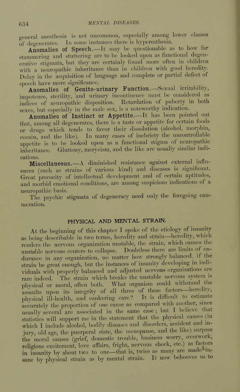 63 l general anesthesia is not uncommon, especially among lower classes of degenerates. In seme instances there is hyperesthesia. Anomalies of Speech.—It may be questionable as to how far stammering and stuttering are to be looked upon as functional degen- erative stigmata, but they are certainly found more often in children with a neuropathic inheritance than in children with good heredity. Delay in the acquisition of language and complete or partial defect of speech have more significance. Anomalies of Genito-urinary Function.—Sexual irritability, impotence, sterility, 'and urinary incontinence must be considered as indices of neuropathic disposition. Retardation of puberty in both sexes, but especially in the male, sex, is a noteworthy indication. Anomalies of Instinct or Appetite.—It has been pointed out that, among all degenerates, there is a taste or appetite for certain foods or drugs which tends to favor their dissolution (alcohol, morphin, cocain, and the like). In many cases of inebriety the uncontrollable appetite is to be looked upon as a functional stigma of neuropathic inheritance. Gluttony, merycism, and the like are usually similar indi- cations. Miscellaneous.—A diminished resistance against external influ- ences (such as strains of various kind) and diseases is significant. Great precocity of intellectual development and of certain aptitudes, and morbid emotional conditions, are among suspicious indications of a neuropathic basis. The psychic stigmata of degeneracy need only the foregoing enu- meration. PHYSICAL AND MENTAL STRAIN. At the beginning of this chapter I spoke of the etiology of insanity as being describable in two terms, heredity and strain—heredity, which renders the nervous organization unstable, the strain, which causes the unstable nervous centers to collapse. Doubtless there are limits of en- durance in any organization, no matter how strongly balanced, if the strain be great enough, but the instances of insanity developing in indi- viduals with properly balanced and adjusted nervous organizations are rare indeed. The strain which breaks the unstable nervous system is physical or moral, often both. What organism could withstand the assaults upon its integrity of all three of these factors—heredity, physical ill-health, and cankering care? It is difficult to estimate accurately the proportion of one cause as compared with another, since usually several are associated in the same case; but I believe that statistics will support me in the statement that the physical causes (in which I include alcohol, bodily diseases and disorders, accident and in- jury, old age, the puerperal state, the menopause, and the like) surpass the moral causes (grief, domestic trouble, business worry, overwork, religious excitement, love affairs, fright, nervous shock, etc) as factors in insanity by about two to one—that is, twice as many are made ir^ sane by physical strain as by mental strain. It now behooves us to