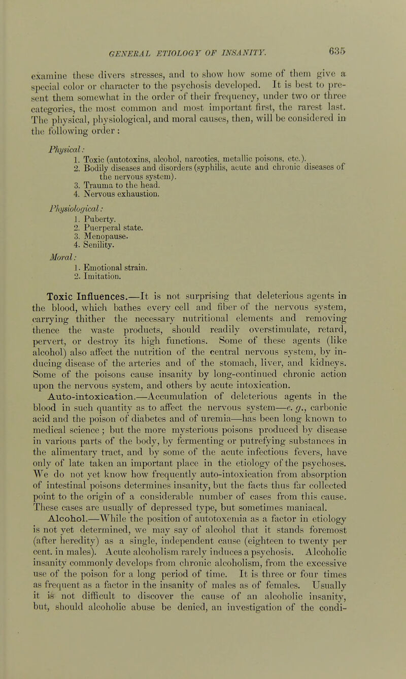 G.'Jf) examine these divers stresses, and to show how some of them give a special color or character to the psychosis developed. Jt is best to pre- sent them somewhat in the order of their frequency, under two or three categories, the most common and most, important first, the rarest last. The physical, physiological, and moral causes, then, will be considered in the following order: Physical : 1. Toxic (autotoxins, alcohol, narcotics, metallic poisons, etc.). _ 2. Bodily diseases and disorders (syphilis, acute and chronic diseases of the nervous system). 3. Trauma to the head. 4. Nervous exhaustion. Physiological: 1. Puberty. 2. Puerperal state. 3. Menopause. 4. Senility. Moral : 1. Emotional strain. 2. Imitation. Toxic Influences.—It is not surprising that deleterious agents in the blood, which bathes every cell and fiber of the nervous system, carrying thither the necessary nutritional elements and removing thence the waste products, should readily overstimulate, retard, pervert, or destroy its high functions. Some of these agents (like alcohol) also affect the nutrition of the central nervous system, by in- ducing disease of the arteries and of the stomach, liver, and kidneys. Some of the poisons cause insanity by long-continued chronic action upon the nervous system, and others by acute intoxication. Auto-intoxication.—Accumulation of deleterious agents in the blood in such quantity as to affect the nervous system—e. g., carbonic acid and the poison of diabetes and of uremia—has been long known to medical science; but the more mysterious poisons produced by disease in various parts of the body, by fermenting or putrefying substances in the alimentary tract, and by some of the acute infectious fevers, have only of late taken an important place in the etiology of the psychoses. We do not yet know how frequently auto-intoxication from absorption of intestinal poisons determines insanity, but the facts thus far collected point to the origin of a considerable number of cases from this cause. These cases are usually of depressed type, but sometimes maniacal. Alcohol.—While the position of autotoxemia as a factor in etiology is not yet determined, we may say of alcohol that it stands foremost (after heredity) as a single, independent cause (eighteen to twenty per cent, in males). Acute alcoholism rarely induces a psychosis. Alcoholic insanity commonly develops from chronic alcoholism, from the excessive use of the poison for a long period of time. It is three or four times as frequent as a factor in the insanity of males as of females. Usually it is not difficult to discover the cause of an alcoholic insanity, but, should alcoholic abuse be denied, an investigation of the condi-