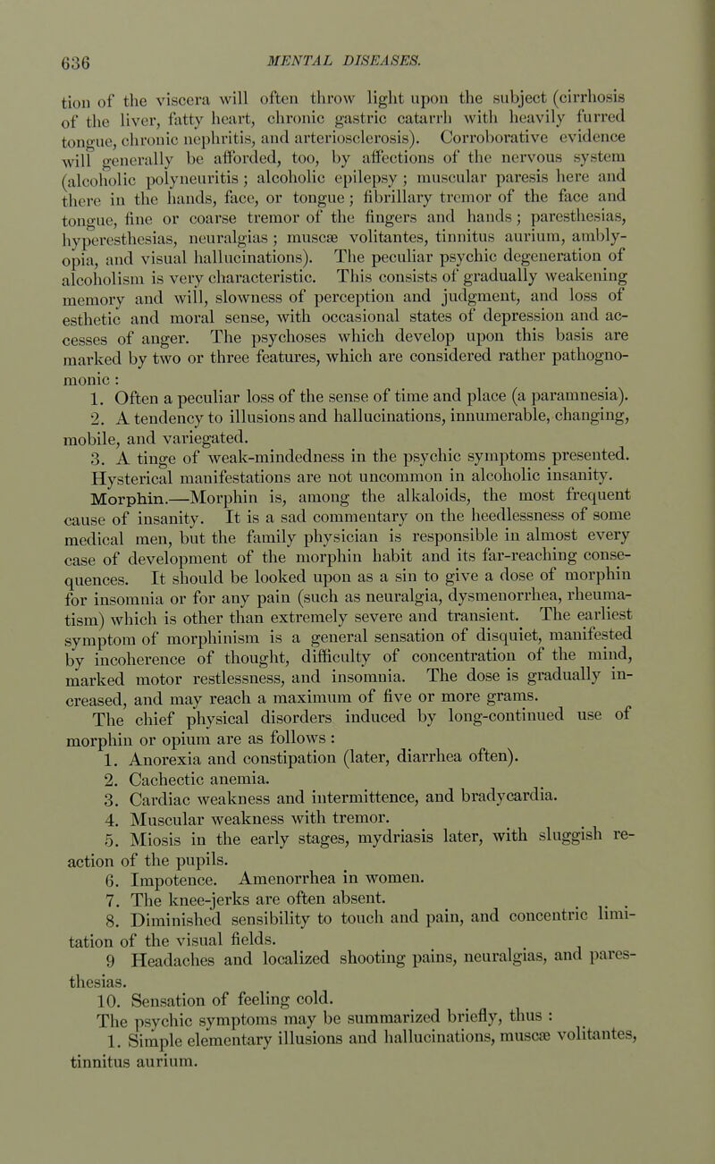 tion of the viscera will often throw light upon the subject (cirrhosis of the liver, fatty heart, chronic gastric catarrh with heavily furred tono-ue, chronic nephritis, and arteriosclerosis). Corroborative evidence will generally be afforded, too, by affections of the nervous system (alcoholic polyneuritis; alcoholic epilepsy; muscular paresis here and there in the hands, face, or tongue; fibrillary tremor of the face and tongue, fine or coarse tremor of the fingers and hands; paresthesias, hyperesthesias, neuralgias; muscse volitantes, tinnitus aurium, ambly- opia, and visual hallucinations). The peculiar psychic degeneration of alcoholism is very characteristic. This consists of gradually weakening memory and will, slowness of perception and judgment, and loss of esthetic and moral sense, with occasional states of depression and ac- cesses of anger. The psychoses which develop upon this basis are marked by two or three features, which are considered rather pathogno- monic : 1. Often a peculiar loss of the sense of time and place (a paramnesia). 2. A tendency to illusions and hallucinations, innumerable, changing, mobile, and variegated. 3. A tinge of weak-mindedness in the psychic symptoms presented. Hysterical manifestations are not uncommon in alcoholic insanity. Morphin.—Morphin is, among the alkaloids, the most frequent cause of insanity. It is a sad commentary on the heedlessness of some medical men, but the family physician is responsible in almost every case of development of the morphin habit and its far-reaching conse- quences. It should be looked upon as a sin to give a dose of morphin for insomnia or for any pain (such as neuralgia, dysmenorrhea, rheuma- tism) which is other than extremely severe and transient. The earliest symptom of morphinism is a general sensation of disquiet, manifested by incoherence of thought, difficulty of concentration of the mind, marked motor restlessness, and insomnia. The dose is gradually in- creased, and may reach a maximum of five or more grams. The chief physical disorders induced by long-continued use of morphin or opium are as follows : 1. Anorexia and constipation (later, diarrhea often). 2. Cachectic anemia. 3. Cardiac weakness and intermittence, and bradycardia. 4. Muscular weakness with tremor. 5. Miosis in the early stages, mydriasis later, with sluggish re- action of the pupils. 6. Impotence. Amenorrhea in women. 7. The knee-jerks are often absent. 8. Diminished sensibility to touch and pain, and concentric limi- tation of the visual fields. 9 Headaches and localized shooting pains, neuralgias, and pares- thesias. 10. Sensation of feeling cold. The psychic symptoms may be summarized briefly, thus : 1. Simple elementary illusions and hallucinations, muscse volitantes, tinnitus aurium.