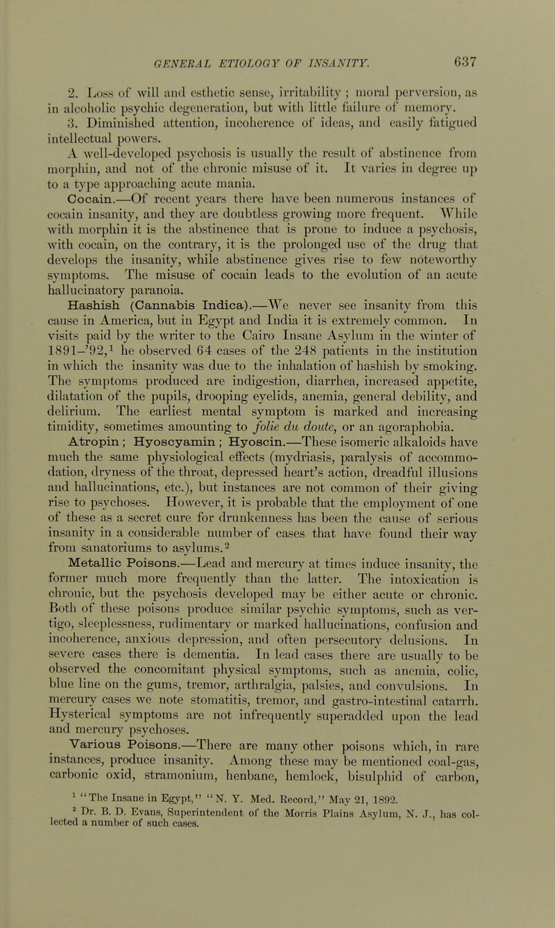 2. Loss of will and esthetic sense, irritability; moral perversion, as in alcoholic psychic degeneration, but with little failure of memory. 3. Diminished attention, incoherence of ideas, and easily fatigued intellectual powers. A well-developed psychosis is usually the result of abstinence from morphin, and not of the chronic misuse of it. It varies in degree up to a type approaching acute mania. Cocain.—Of recent years there have been numerous instances of cocain insanity, and they are doubtless growing more frequent. While with morphin it is the abstinence that is prone to induce a psychosis, with cocain, on the contrary, it is the prolonged use of the drug that develops the insanity, while abstinence gives rise to few noteworthy symptoms. The misuse of cocain leads to the evolution of an acute hallucinatory paranoia. Hashish (Cannabis Indica).—We never see insanity from this cause in America, but in Egypt and India it is extremely common. In visits paid by the writer to the Cairo Insane Asylum in the winter of 1891—'92,1 he observed 64 cases of the 248 patients in the institution in which the insanity was due to the inhalation of hashish by smoking. The symptoms produced are indigestion, diarrhea, increased appetite, dilatation of the pupils, drooping eyelids, anemia, general debility, and delirium. The earliest mental symptom is marked and increasing timidity, sometimes amounting to folie du doute, or an agoraphobia. Atropin ; Hyoscyamin ; Hyoscin.—These isomeric alkaloids have much the same physiological effects (mydriasis, paralysis of accommo- dation, dryness of the throat, depressed heart's action, dreadful illusions and hallucinations, etc.), but instances are not common of their giving rise to psychoses. However, it is probable that the employment of one of these as a secret cure for drunkenness has been the cause of serious insanity in a considerable number of cases that have found their way from sanatoriums to asylums.2 Metallic Poisons.—Lead and mercury at times induce insanity, the former much more frequently than the latter. The intoxication is chronic, but the psychosis developed may be either acute or chronic. Both of these poisons produce similar psychic symptoms, such as ver- tigo, sleeplessness, rudimentary or marked hallucinations, confusion and incoherence, anxious depression, and often persecutory delusions. In severe cases there is dementia. In lead cases there are usually to be observed the concomitant physical symptoms, such as anemia, colic, blue line on the gums, tremor, arthralgia, palsies, and convulsions. In mercury cases we note stomatitis, tremor, and gastro-intestinal catarrh. Hysterical symptoms are not infrequently superadded upon the lead and mercury psychoses. Various Poisons.—There are many other poisons which, in rare instances, produce insanity. Among these may be mentioned coal-gas, carbonic oxid, stramonium, henbane, hemlock, bisulphid of carbon, 1 The Insane in Egypt, N. Y. Med. Record, May 21, 1892. 2 Dr. B. D. Evans, Superintendent of the Morris Plains Asylum, N. J., has col- lected a number of such cases.