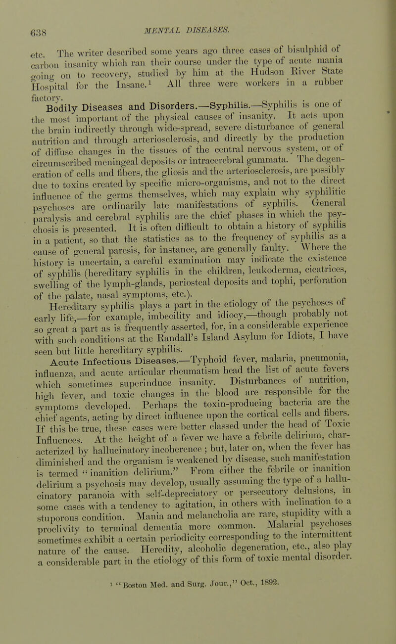 etc The writer described some years ago three cases of bisulphid of carbon insanity which ran their course under the type of acute mania going on to recovery, studied by him at the Hudson River State Hospital for the Insane.1 All three were workers in a rubber factory. . ,. Bodily Diseases and Disorders.—Syphilis.—Syphilis is one ot the most important of the physical causes of insanity. It acts upon the brain indirectly through wide-spread, severe disturbance of general nutrition and through arteriosclerosis, and directly by the production of diffuse changes in the tissues of the central nervous system, or of circumscribed meningeal deposits or intracerebral gummata. The deg< it- eration of cells and fibers, the gliosis and the arteriosclerosis, are possibly due to toxins created by specific micro-organisms, and not to the direct influence of the germs themselves, which may explain why syphilitic psychoses are ordinarily late manifestations of syphilis. General paralysis and cerebral syphilis are the chief phases in which the psy- chosis is presented. It is often difficult to obtain a history of syphilis in a patient, so that the statistics as to the frequency of syphilis as a cause of general paresis, for instance, are generally faulty. Where the history is uncertain, a careful examination may indicate the existence of syphilis (hereditary syphilis in the children, leukoderma, cicatrices, swelling of the lymph-glands, periosteal deposits and tophi, perforation of the palate, nasal symptoms, etc.). Hereditary syphilis plays a part in the etiology of the psychoses ot early life,—for example, imbecility and idiocy,—though probably not so great a part as is frequently asserted, for, in a considerable experience with such conditions at the Randall's Island Asylum for Idiots, I have seen but little hereditary syphilis. _ Acute Infectious Diseases.—Typhoid fever, malaria, pneumonia, influenza, and acute articular rheumatism head the list of acute fevers which sometimes superinduce insanity. Disturbances of nutrition, high fever, and toxic changes in the blood are responsible lor the symptoms developed. Perhaps the toxin-producing bacteria are the chief agents, acting by direct influence upon the cortical cells and fibers. If this be true, these cases were better classed under the head ot loxic Influences. At the height of a fever we have a febrile delirium, char- acterized by hallucinatory incoherence ; but, later on, when the fever has diminished and the organism is weakened by disease, such manifestation is termed inanition delirium. From either the febrile or inanition delirium a psychosis may develop, usually assuming the type of a hallu- cinatory paranoia with self-depreciatory or persecutory delusions m some cases with a tendency to agitation, in others with inclination to a stuporous condition. Mania and melancholia are rare, stupidity with a proclivity to terminal dementia more common. Malarial psychoses sometimes exhibit a certain periodicity corresponding to the intermittent nature of the cause. Heredity, alcoholic degeneration, etc. also play a considerable part in the etiology of this form of toxic mental disorder. i Boston Med. and Surg. Jour., Oct., 1892.