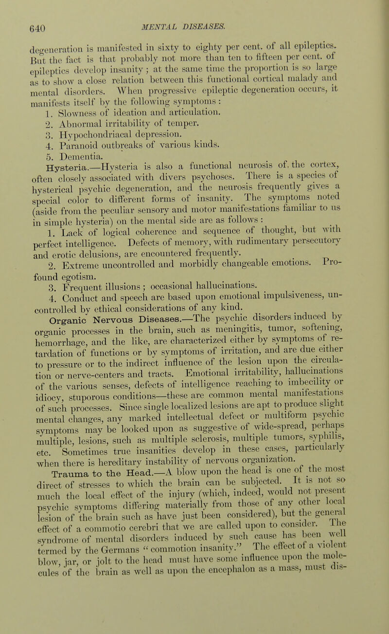 degeneration is manifested in sixty to eighty per cent, of all epileptics. But the fact is that probably not more than ten to fifteen per cent, of epileptics develop insanity; at the same time the proportion is so large as to show a close relation between this functional cortical malady and mental disorders. When progressive epileptic degeneration occurs, it manifests itself by the following symptoms: 1. Slowness of ideation and articulation. 2. Abnormal irritability of temper. 3. Hypochondriacal depression. 4. Paranoid outbreaks of various kinds. 5. Dementia. Hysteria.—Hysteria is also a functional neurosis of. the cortex, often closely associated with divers psychoses. There is a species of hysterical psychic degeneration, and the neurosis frequently gives a special color to different forms of insanity. The symptoms noted (aside from the peculiar sensory and motor manifestations familiar to us in simple hysteria) on the mental side are as follows : 1. Lack of logical coherence and sequence of thought, but with perfect intelligence. Defects of memory, with rudimentary persecutory and erotic delusions, are encountered frequently. _ 2. Extreme uncontrolled and morbidly changeable emotions. Pro- found egotism. 3. Frequent illusions ; occasional hallucinations. 4. Conduct and speech are based upon emotional impulsiveness, un- controlled by ethical considerations of any kind. Organic Nervous Diseases.—The psychic disorders induced by oroanic processes in the brain, such as meningitis, tumor, softening, hemorrhage, and the like, are characterized either by symptoms of re- tardation of functions or by symptoms of irritation, and are due^ either to pressure or to the indirect influence of the lesion upon the circula- tion or nerve-centers and tracts. Emotional irritability, hallucinations of the various senses, defects of intelligence reaching to imbecility or idiocy, stuporous conditions—these are common mental manifestations of such processes. Since single localized lesions are apt to produce slight mental changes, any marked intellectual defect or multiform psychic symptoms may be looked upon as suggestive of wide-spread, perhaps multiple, lesions, such as multiple sclerosis, multiple tumors, syphilis, etc. Sometimes true insanities develop in these cases, particularly when there is hereditary instability of nervous organization. Trauma to the Head.—A blow upon the head is one of the most direct of stresses to which the brain can be subjected. It is not so much the local effect of the injury (which, indeed, would not present psychic symptoms differing materially from those of any other loca lesion of the brain such as have just been considered), but the general effect of a commotio cerebri that we are called upon to consider. Ine syndrome of mental disorders induced by such cause has been well termed by the Germans « commotion insanity. The effect of a violent blow, iar, or jolt to the head must have some influence upon the mole- cules of the brain as well as upon the encephalon as a mass, must dis-