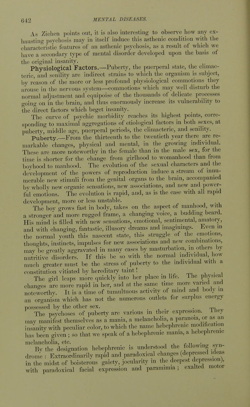 li 12 As Ziehen points out, it is also interesting to observe how any ex- hausting psychosis may in itself induce this asthenic condition with the characteristic features of an asthenic psychosis, as a result of which we have a secondary type of mental disorder developed upon the basis of the original insanity. Physiological Factors.—Puberty, the puerperal state, the climac- teric, and senility are indirect strains to which the organism is subject, by reason of the more or less profound physiological commotions they arouse in the nervous system—commotions which may well disturb the normal adjustment and equipoise of the thousands of delicate processes going on in the brain, and thus enormously increase its vulnerability to the direct factors which beget insanity. The curve of psychic morbidity reaches its highest points, corre- sponding to maximal aggregations of etiological factors in both sexes, at puberty,& middle age, puerperal periods, the climacteric, and senility. Puberty. From the thirteenth to the twentieth year there are re- markable changes, physical and mental, in the growing individual. These are more noteworthy in the female than in the male sex, for the time is shorter for the change from girlhood to womanhood than from boyhood to manhood. The evolution of the sexual characters and the development of the powers of reproduction induce a stream of innu- merable new stimuli from the genital organs to the brain, accompanied by wholly new organic sensations, new associations, and new^ and power- ful emotions. The evolution is rapid, and, as is the case with all rapid development, more or less unstable. The boy grows fast in body, takes on the aspect of manhood, with a stronger and more rugged frame, a changing voice, a budding beard. His mind is filled with new sensations, emotional, sentimental, amatory, and with changing, fantastic, illusory dreams and imaginings. Even in the normal youth this nascent state, this struggle of the emotions, thoughts, instincts, impulses for new associations and new combinations, may be greatly aggravated in many cases by masturbation, in others by nutritive disorders. If this be so with the normal individual how much greater must be the stress of puberty to the individual with a constitution vitiated by hereditary taint! . The girl leaps more quickly into her place m life, I he physical changes are more rapid in her, and at the same time more varied and noteworthy. It is a time of tumultuous activity of mmd and body m an organism which has not the numerous outlets for surplus energy possessed by the other sex. . The psychoses of puberty are various in their expression. 1 nej may manifest themselves as a mania, a melancholia, a paranoia, or as an insanity with peculiar color, to which the name hebephrenic modification has been given ; so that we speak of a hebephrenic mama, a hebephrenic melancholia, etc. „. Bvthe designation hebephrenic is understood the following syn- drome : Extraordinarily rapid and paradoxical changes (depressed .leas in the midst of boisterous gaiety, jocularity in the deepest depjession)^ with paradoxical facial expression and paramimia; exalted motoi