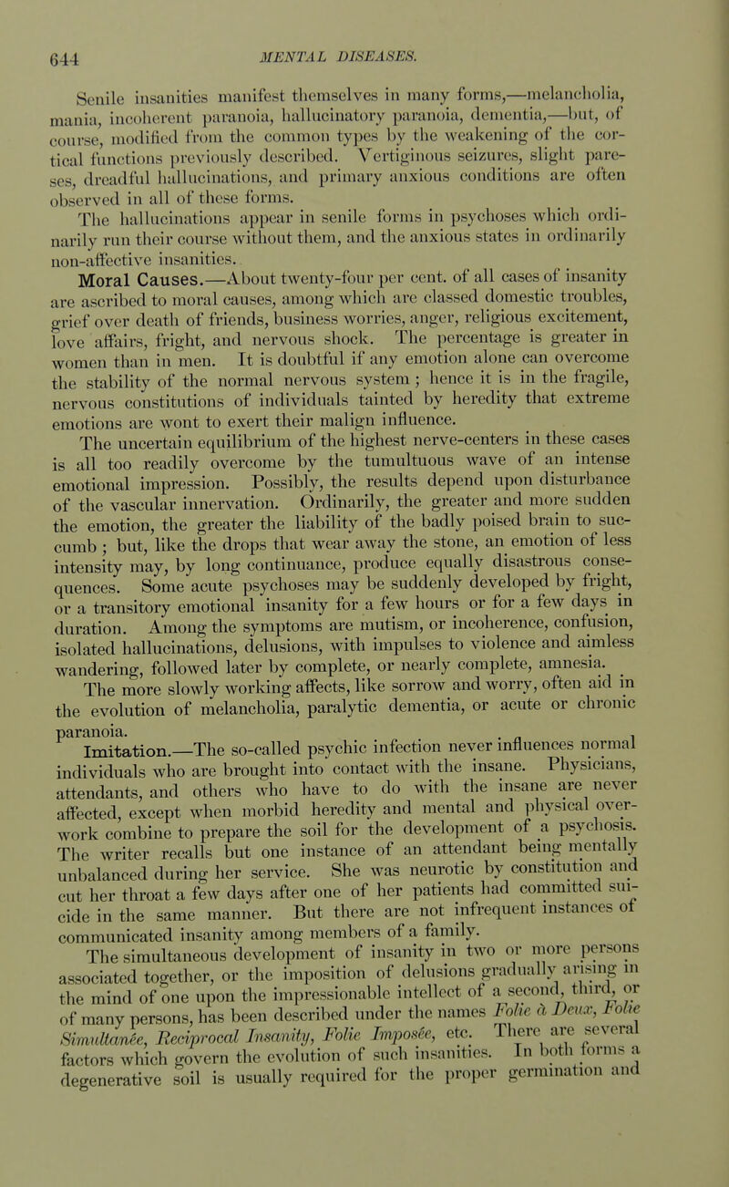 044 Senile insanities manifest themselves in many forms,—melancholia, mania, incoherent paranoia, hallucinatory paranoia, dementia,—but, of course, modified from the common types by the weakening of the cor- tical (unctions previously described. Vertiginous seizures, slight pare- ses, dreadful hallucinations, and primary anxious conditions are often observed in all of these forms. The hallucinations appear in senile forms in psychoses which ordi- narily run their course without them, and the anxious states in ordinarily non-affective insanities. Moral Causes.—About twenty-four per cent, of all cases of insanity are ascribed to moral causes, among which are classed domestic troubles, grief over death of friends, business worries, anger, religious excitement, love affairs, fright, and nervous shock. The percentage is greater in women than in men. It is doubtful if any emotion alone can overcome the stability of the normal nervous system; hence it is in the fragile, nervous constitutions of individuals tainted by heredity that extreme emotions are wont to exert their malign influence. The uncertain equilibrium of the highest nerve-centers in these cases is all too readily overcome by the tumultuous wave of an intense emotional impression. Possibly, the results depend upon disturbance of the vascular innervation. Ordinarily, the greater and more sudden the emotion, the greater the liability of the badly poised brain to suc- cumb ; but, like the drops that wear away the stone, an emotion of less intensity may, by long continuance, produce equally disastrous conse- quences. Some acute psychoses may be suddenly developed by fright, or a transitory emotional insanity for a few hours or for a few days in duration. Among the symptoms are mutism, or incoherence, confusion, isolated hallucinations, delusions, with impulses to violence and aimless wandering, followed later by complete, or nearly complete, amnesia. The more slowly working affects, like sorrow and worry, often aid in the evolution of melancholia, paralytic dementia, or acute or chronic paranoia. . . Imitation.—The so-called psychic infection never influences normal individuals who are brought into contact with the insane. Physicians, attendants, and others who have to do with the insane are never affected, except when morbid heredity and mental and physical over- work combine to prepare the soil for the development of a psychosis. The writer recalls but one instance of an attendant being mentally unbalanced during her service. She was neurotic by constitution and cut her throat a few days after one of her patients had committed sui- cide in the same manner. But there are not infrequent instances ot communicated insanity among members of a family. The simultaneous development of insanity in two or more persons associated together, or the imposition of delusions gradually arising in the mind of one upon the impressionable intellect of a second third^ or of many persons, has been described under the names Fohe cl Deux, Volw SimultanSe, Reciprocal Insanity, Folic Imposte, etc. There are several factors which govern the evolution of such insanities. In both torms a degenerative soil is usually required for the proper germination and
