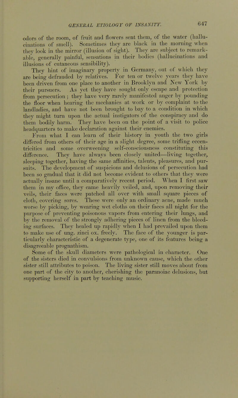 odors of the room, of fruit and flowers sent them, of the water (hallu- cinations of smell). Sometimes they are black in the morning when they look in the mirror (illusion of sight). They arc subject to remark- able, generally painful, sensations in their bodies (hallucinations and illusions of cutaneous sensibility). They hint of imaginary property in Germany, out of which they are being defrauded by relatives. For tenor twelve years they have been driven from one place to another in Brooklyn and New York by their pursuers. As yet they have sought only escape and protection from persecution; they have very rarely manifested anger by pounding the floor when hearing the mechanics at work or by complaint to the landladies, and have not been brought to bay to a condition in which they might turn upon the actual instigators of the conspiracy and do them bodily harm. They have been on the point of a visit to police headquarters to make declaration against their enemies. From what I can learn of their history in youth the two girls differed from others of their age in a slight degree, some trifling eccen- tricities and some overweening self-consciousness constituting this difference. They have always been closely united—living together, sleeping together, having the same affinities, talents, pleasures, and pur- suits. The development of suspicions and delusions of persecution had been so gradual that it did not become evident to others that they were actually insane until a comparatively recent period. When I first saw them in my office, they came heavily veiled, and, upon removing their veils, their faces were patched all over with small square pieces of cloth, covering sores. These were only an ordinary acne, made much worse by picking, by wearing wet cloths on their faces all night for the purpose of preventing poisonous vapors from entering their lungs, and by the removal of the strongly adhering pieces of linen from the bleed- ing surfaces. They healed up rapidly when I had prevailed upon them to make use of ung. zinci ox. freely. The face of the younger is par- ticularly characteristic of a degenerate type, one of its features being a disagreeable prognathism. Some of the skull diameters were pathological in character. One of the sisters died in convulsions from unknown cause, which the other sister still attributes to poison. The living sister still moves about from one part of the city to another, cherishing the paranoiac delusions, but supporting herself in part by teaching music.