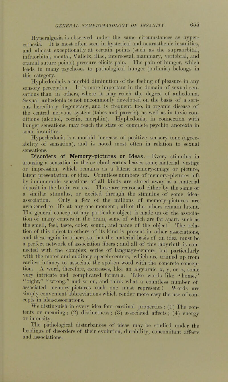 Hyperalgesia is observed under the same circumstances as hyper- esthesia. It is must often seen in hysterical and neurasthenic insanities, and almost exceptionally al certain points (such as the supraorbital, infraorbital, mental, Yalleix, iliac, intercostal, mammary, vertebral, and cranial suture points) pressure elicits pain. 'Flic pain of hunger, which leads in many psychoses to pathological hunger (bulimia) belongs in this category. Hyphedonia is a morbid diminution of the feeling of pleasure in any sensory perception. It is more important in the domain of sexual sen- sations than in others, where it may reach the degree of anhedonia. Sexual anhedonia is not uncommonly developed on the basis of a seri- ous hereditary degeneracy, and is frequent, too, in organic disease of the central nervous system (tabes and paresis), as well as in toxic con- ditions (alcohol, cocain, morphin). Hyphedonia, in connection with hunger sensations, may reach the state of complete psychic anorexia in some insanities. Hyperhedonia is a morbid increase of positive sensory tone (agree- ability of sensation), and is noted most often in relation to sexual sensations. Disorders of Memory-pictures or Ideas.—Every stimulus in arousing a sensation in the cerebral cortex leaves some material vestige or impression, which remains as a latent memory-image or picture, latent presentation, or idea. Countless numbers of memory-pictures left by innumerable sensations of all kinds are stored away as a material deposit in the brain-cortex. These are rearoused either by the same or a similar stimulus, or excited through the stimulus of some idea- association. Only a few of the millions of memory-pictures are awakened to life at any one moment; all of the others remain latent. The general concept of any particular object is made up of the associa- tion of many centers in the brain, some of which are far apart, such as the smell, feel, taste, color, sound, and name of the object. The rela- tion of this object to others of its kind is present in other associations, and these again in others, so that the material basis of an idea must be a perfect network of association fibers; and all of this labyrinth is con- nected with the complex series of language-centers, but particularly with the motor and auditory speech-centers, which are trained up from earliest infancy to associate the spoken word with the concrete concep- tion. A word, therefore, expresses, like an algebraic x, y, or z, some very intricate and complicated formula. Take words like home,  right,  wrong, and so on, and think what a countless number of a—ociated memory-pictures each one must represent! Words are simply convenient abbreviations which render more easy the use of con- cepts in idea-associations. We distinguish in every idea four cardinal properties : (1) The con- tents or meaning; (2) distinctness; (3) associated affects; (4) energy or intensity. The pathological disturbances of ideas may be studied under the headings of disorders of their evolution, durability, concomitant affects and associations.