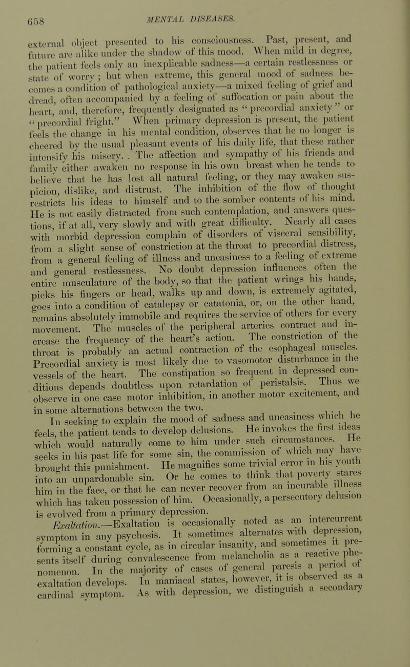 external object presented to his consciousness. Past, present, and future are alike under the shadow of this mood. When mild in degree, the patient feels only an inexplicable sadness—a certain restlessness or state of worry ; but when extreme, this general mood of sadness be- comes a condition of pathological anxiety—a mixed feeling of grief and dread, often accompanied by a feeling of suffocation or pain about tiie heart,' and, therefore, frequently designated as precordial anxiety^ or precordial fright. When primary depression is present, the patient feels the change in his mental condition, observes that he no longer is cheered by the usual pleasant events of his daily life, that these rather intensify his misery. . The affection and sympathy of his friends and family either awaken no response in his own breast when he tends to believe that he has lost all natural feeling, or they may awaken sus- picion, dislike, and distrust. The inhibition of the flow of thought restricts his ideas to himself and to the somber contents of his mind. He is not easily distracted from such contemplation, and answers ques- tions, if at all, Very slowly and with great difficulty. Nearly all cases with morbid depression complain of disorders of visceral sensibility, from a slight sense of constriction at the throat to precordial distress, from a general feeling of illness and uneasiness to a feeling of extreme and general restlessness.. No doubt depression influences often the entire musculature of the body, so that the patient wrings his hands, picks his fingers or head, walks up and down, is extremely agitated, goes into a condition of catalepsy or catatonia, or, on the other hand, remains absolutely immobile and requires the service of others for every movement. The muscles of the peripheral arteries contract and in- crease the frequency of the heart's action. The constriction of the throat is probably an actual contraction of the esophageal muscles. Precordial anxiety is most likely due to vasomotor disturbance m the vessels of the heart. The constipation so frequent in depressed con- ditions depends doubtless upon retardation of peristalsis. Ihus we observe in one case motor inhibition, in another motor excitement, and in some alternations between the two. > . In seeking to explain the mood of sadness and uneasiness winch he feels, the patient tends to develop delusions. He invokes the first ideas which would naturally come to him under such circumstances. He seeks in his past life for some sin, the commission of which may have brought this punishment. He magnifies some trivial error in his youth into an unpardonable sin. Or he comes to think that poverty stares him in the face, or that he can never recover from an incurable illness which has taken possession of him. Occasionally, a persecutory delusion is evolved from a primary depression. XLion.-Exaltation is occasionally noted as an -«™ent >v,nptom in any psychosis. It sometimes alternates with ^ess-on, forming a constant cycle, as in circular insanity and sometimes i pre- sents itself during convalescence from melancholia as a reactive pne- n. In the majority of cases of general Pf^J^T1/, exaltation develops. In maniacal states, however . ^served as a cardinal symptom. As with depression, wc d.stmgmJ. a seconoarj