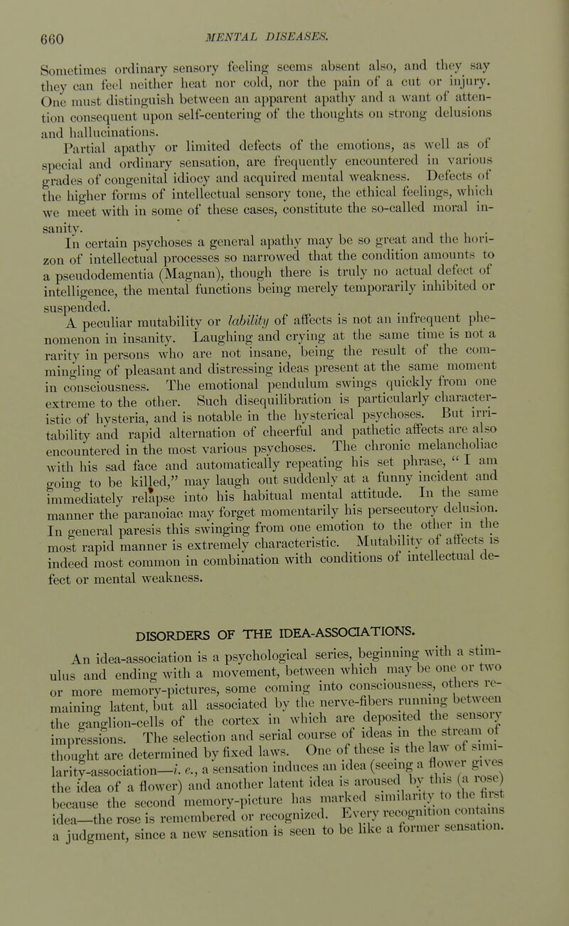Sometimes ordinary sensory feeling seems absent also, and they say they can feel neither heat nor cold, nor the pain of a cut or injury. Our must distinguish between an apparent apathy and a want of atten- tion consequent upon self-centering of the thoughts on strong delusions and hallucinations. Partial apathy or limited defects of the emotions, as well as of special and ordinary sensation, are frequently encountered in various grades of congenital idiocy and acquired mental weakness. Defects oi the higher forms of intellectual sensory tone, the ethical feelings, which we meet with in some of these cases, constitute the so-called moral in- sanity. . . In certain psychoses a general apathy may be so great and the hori- zon of intellectual processes so narrowed that the condition amounts to a pseudodementia (Magnan), though there is truly no actual defect of intelligence, the mental functions being merely temporarily inhibited or suspended. A peculiar mutability or lability of affects is not an infrequent phe- nomenon in insanity. Laughing and crying at the same time is not a rarity in persons who are not insane, being the result of the com- mingling of pleasant and distressing ideas present at the same moment in consciousness. The emotional pendulum swings quickly from one extreme to the other. Such disequilibration is particularly character- istic of hysteria, and is notable in the hysterical psychoses. But irri- tability and rapid alternation of cheerful and pathetic affects are also encountered in the most various psychoses. The chronic melancholiac with his sad face and automatically repeating his set phrase  I am going to be killed, may laugh out suddenly at a funny incident and immediately relapse into his habitual mental attitude. In the same manner the paranoiac may forget momentarily his persecutory delusion. In general paresis this swinging from one emotion to the other in the most rapid manner is extremely characteristic. Mutability of affects is indeed most common in combination with conditions of intellectual de- fect or mental weakness. DISORDERS OF THE IDEA-ASSOCIATIONS. An idea-association is a psychological series, beginning with a stim- ulus and ending with a movement, between which may be one or two or more memory-pictures, some coming into consciousness, others re- maining latent, but all associated by the nerve-fibers running between the ganglion-cells of the cortex in which are deposited the sensory impressions. The selection and serial course of ideas in the stream of thought are determined by fixed laws. One of these is the law of simi- larity-association-/, e., a sensation induces an idea (seeing a flower gives the idea of a flower) and another latent idea is aroused by tins a rose because the second memory-picture has marked similarity to the first idea-the rose is remembered or recognized. Every recognition contains a judgment, since a new sensation is seen to be like a former sensation.