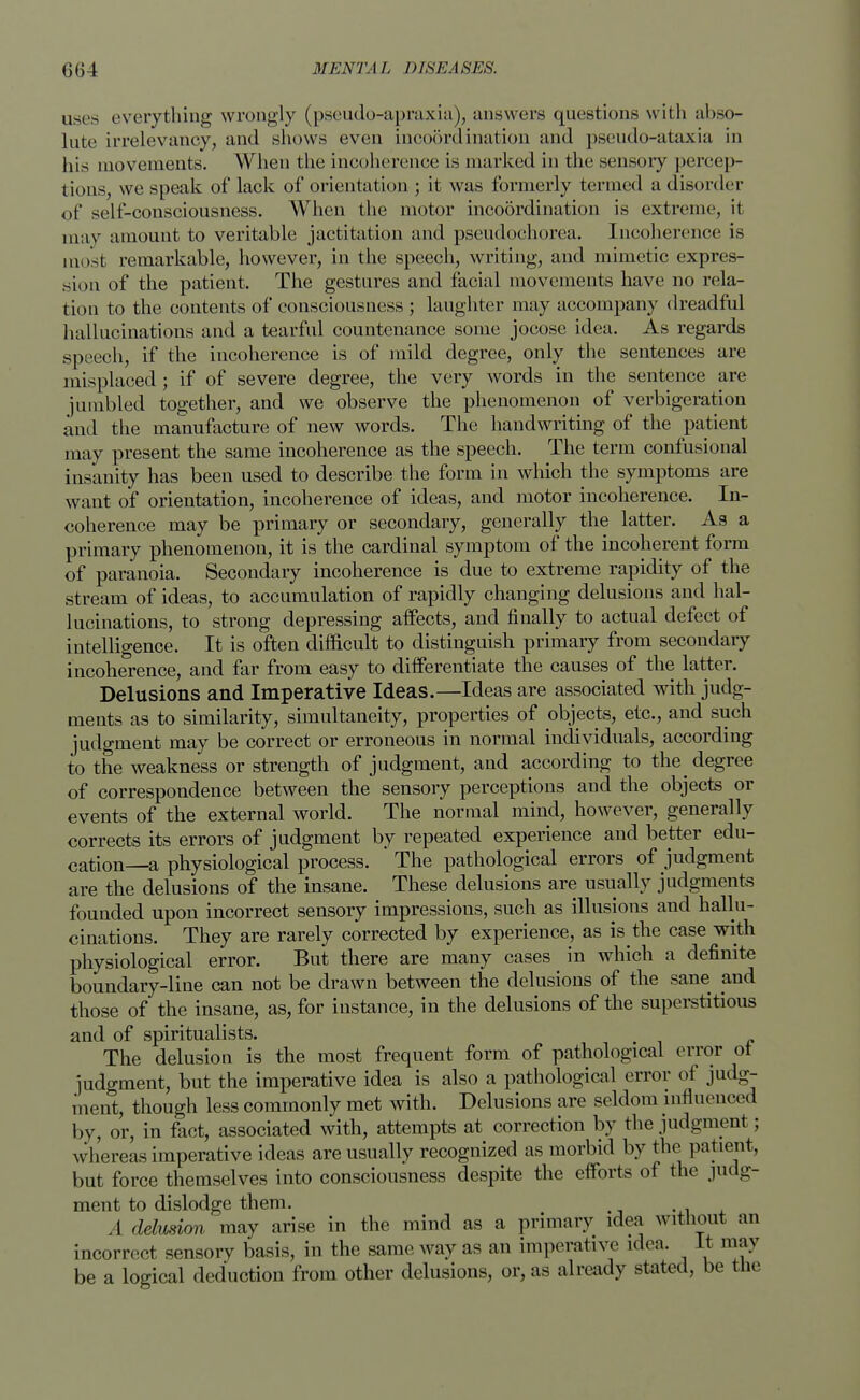 uses everything wrongly (pseudo-apraxia), answers questions with abso- lute irrelevancy, and shows even incoordination and pseudo-ataxia in his movements. When the incoherence is marked in the sensory percep- tions, we speak of lack of orientation ; it was formerly termed a disorder of self-consciousness. When the motor incoordination is extreme, it may amount to veritable jactitation and pscudochorea. Incoherence is most remarkable, however, in the speech, writing, and mimetic expres- sion of the patient. The gestures and facial movements have no rela- tion to the contents of consciousness ; laughter may accompany dreadful hallucinations and a tearful countenance some jocose idea. As regards speech, if the incoherence is of mild degree, only the sentences are misplaced ; if of severe degree, the very words in the sentence are jumbled together, and we observe the phenomenon of verbigeration and the manufacture of new words. The handwriting of the patient may present the same incoherence as the speech. The term confusional insanity has been used to describe the form in which the symptoms are want of orientation, incoherence of ideas, and motor incoherence. In- coherence may be primary or secondary, generally the latter. As a primary phenomenon, it is the cardinal symptom of the incoherent form of paranoia. Secondary incoherence is due to extreme rapidity of the stream of ideas, to accumulation of rapidly changing delusions and hal- lucinations, to strong depressing affects, and finally to actual defect of intelligence. It is often difficult to distinguish primary from secondary incoherence, and far from easy to differentiate the causes of the latter. Delusions and Imperative Ideas.—Ideas are associated with judg- ments as to similarity, simultaneity, properties of objects, etc., and such judgment may be correct or erroneous in normal individuals, according to the weakness or strength of judgment, and according to the degree of correspondence between the sensory perceptions and the objects or events of the external world. The normal mind, however, generally corrects its errors of judgment by repeated experience and better edu- cation—a physiological process. ' The pathological errors of judgment are the delusions of the insane. These delusions are usually judgments founded upon incorrect sensory impressions, such as illusions and hallu- cinations. They are rarely corrected by experience, as is the case with physiological error. But there are many cases in which a definite boundary-line can not be drawn between the delusions of the sane and those of the insane, as, for instance, in the delusions of the superstitious and of spiritualists. # The delusion is the most frequent form of pathological error ot judgment, but the imperative idea is also a pathological error of judg- ment, though less commonly met with. Delusions are seldom mfluena s< I by, or, in fact, associated with, attempts at correction by the judgment; whereas imperative ideas are usually recognized as morbid by the patient, but force themselves into consciousness despite the efforts of the judg- ment to dislodge them. t A delusion, may arise in the mind as a primary idea without an incorrect sensory basis, in the same way as an imperative idea. It may be a logical deduction from other delusions, or, as already stated, be the