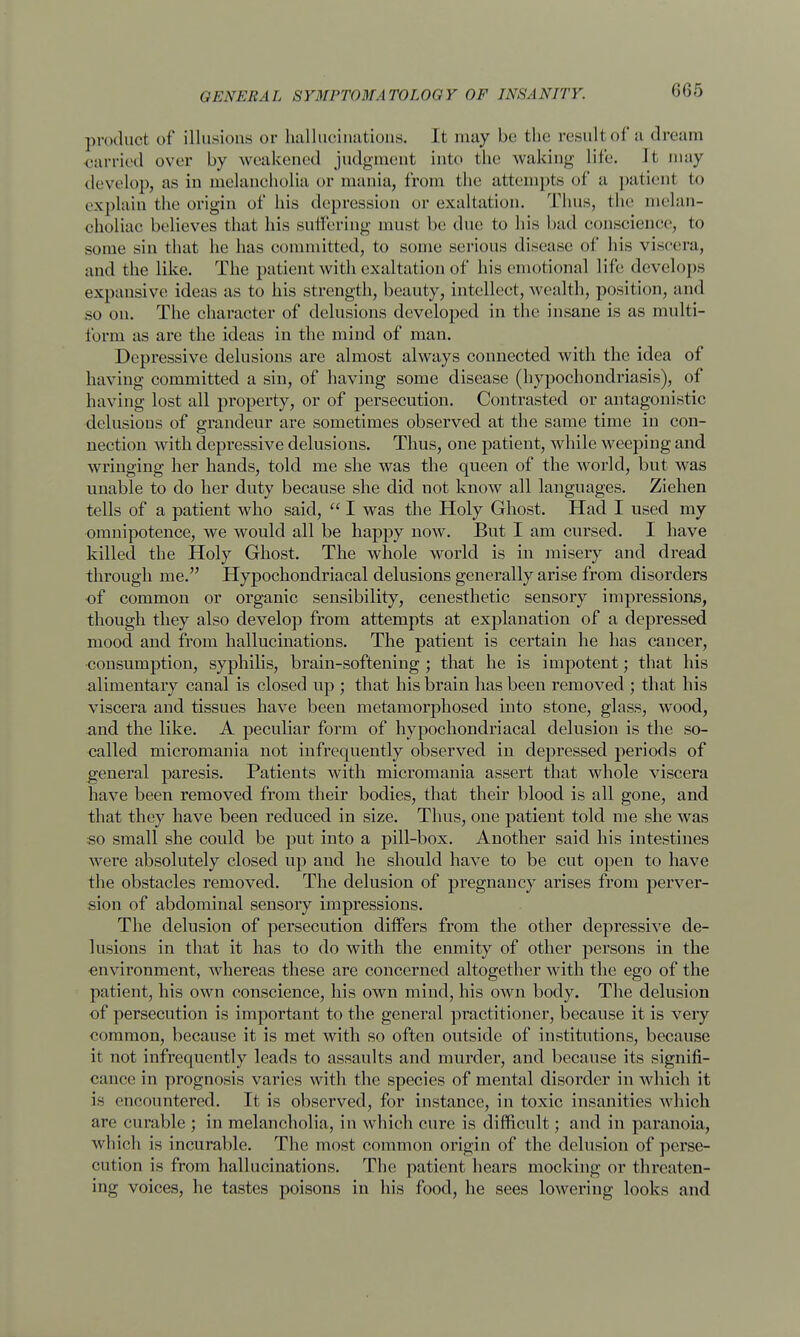 (if)/) product of illusions or hallucinations. It may be the resultof a dream carried over by weakened judgment into the waking life. It may develop, as in melancholia or mania, from the attempts of a patient to explain the origin of his depression or exaltation. 'Thus, the melan- choliae believes that his suffering must be due to bis bad conscience, to some sin that he has committed, to some serious disease of his viscera, and the like. The patient with exaltation of his emotional life develops expansive ideas as to his strength, beauty, intellect, wealth, position, and so on. The character of delusions developed in the insane is as multi- form as are the ideas in the mind of man. Depressive delusions are almost always connected with the idea of having committed a sin, of having some disease (hypochondriasis), of having lost all property, or of persecution. Contrasted or antagonistic delusions of grandeur are sometimes observed at the same time in con- nection with depressive delusions. Thus, one patient, while weeping and wringing her hands, told me she was the queen of the world, but was unable to do her duty because she did not know all languages. Ziehen tells of a patient who said,  I was the Holy Ghost. Had I used my omnipotence, we would all be happy now. But I am cursed. I have killed the Holy Ghost. The whole world is in misery and dread through me. Hypochondriacal delusions generally arise from disorders of common or organic sensibility, cenesthetic sensory impressions, though they also develop from attempts at explanation of a depressed mood and from hallucinations. The patient is certain he has cancer, consumption, syphilis, brain-softening ; that he is impotent; that his alimentary canal is closed up ; that his brain has been removed ; that his viscera and tissues have been metamorphosed into stone, glass, wood, and the like. A peculiar form of hypochondriacal delusion is the so- called micromania not infrequently observed in depressed periods of general paresis. Patients with micromania assert that whole viscera have been removed from their bodies, that their blood is all gone, and that they have been reduced in size. Thus, one patient told me she was so small she coidd be put into a pill-box. Another said his intestines were absolutely closed up and he should have to be cut open to have the obstacles removed. The delusion of pregnancy arises from perver- sion of abdominal sensory impressions. The delusion of persecution differs from the other depressive de- lusions in that it has to do with the enmity of other persons in the environment, whereas these are concerned altogether with the ego of the patient, his own conscience, his own mind, his own body. The delusion of persecution is important to the general practitioner, because it is very common, because it is met with so often outside of institutions, because it not infrequently leads to assaults and murder, and because its signifi- cance in prognosis varies with the species of mental disorder in which it is encountered. It is observed, for instance, in toxic insanities which are curable ; in melancholia, in which cure is difficult; and in paranoia, which is incurable. The most common origin of the delusion of perse- cution is from hallucinations. The patient hears mocking or threaten- ing voices, he tastes poisons in his food, he sees lowering looks and