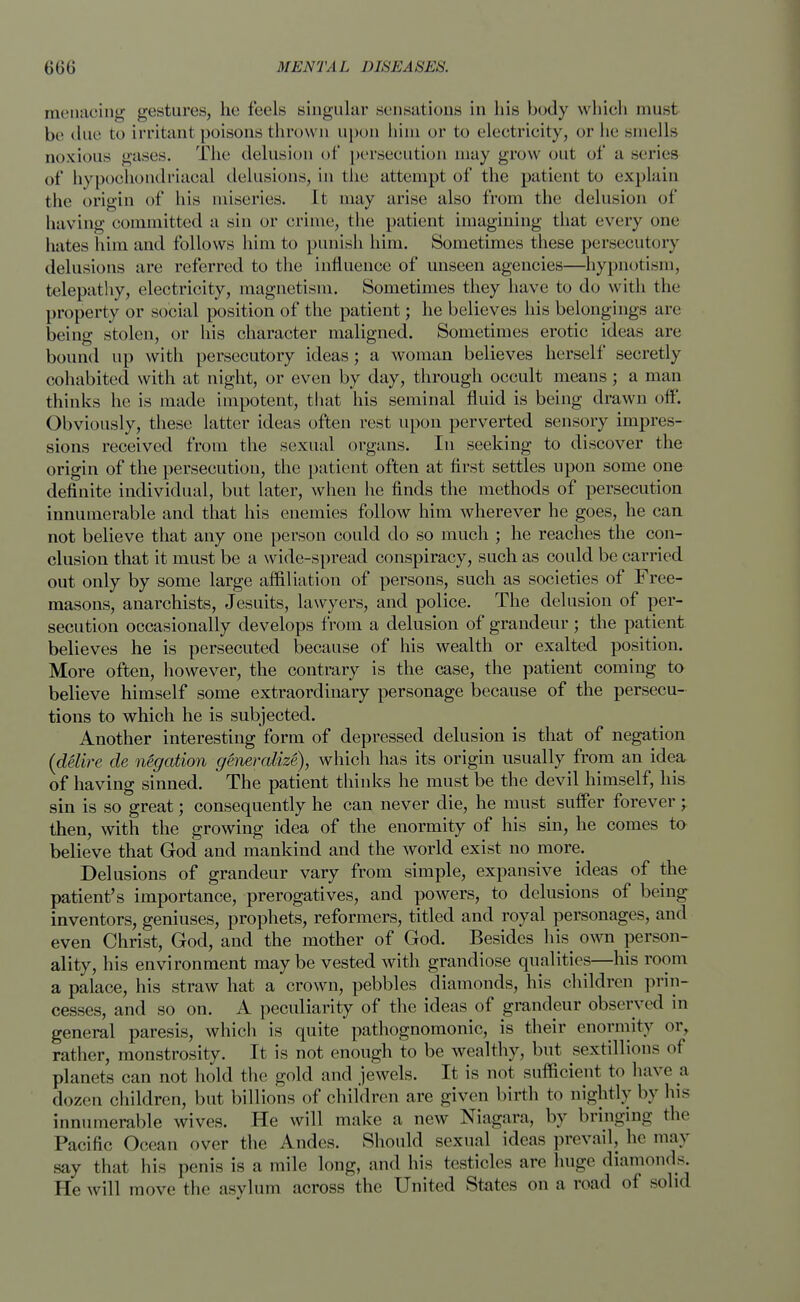 menacing gestures, he (eels singular sensations in his body which must be due to irritant poisons thrown upon him or to electricity, or he smells noxious gases. The delusion of persecution may grow out of a series of hypochondriacal delusions, in tin; attempt of the patient to explain the origin of his miseries. It may arise also from the delusion of having committed a sin or crime, the patient imagining that every one hates him and follows him to punish him. Sometimes these persecutory delusions are referred to the influence of unseen agencies—hypnotism, telepathy, electricity, magnetism. Sometimes they have to do with the property or social position of the patient; he believes his belongings are being stolen, or his character maligned. Sometimes erotic ideas are bound up with persecutory ideas; a woman believes herself secretly cohabited with at night, or even by day, through occult means; a man thinks he is made impotent, that his seminal fluid is being drawn off. Obviously, these latter ideas often rest upon perverted sensory impres- sions received from the sexual organs. In seeking to discover the origin of the persecution, the patient often at first settles upon some one definite individual, but later, when he finds the methods of persecution innumerable and that his enemies follow him wherever he goes, he can not believe that any one person could do so much ; he reaches the con- clusion that it must be a wide-spread conspiracy, such as could be carried out only by some large affiliation of persons, such as societies of Free- masons, anarchists, Jesuits, lawyers, and police. The delusion of per- secution occasionally develops from a delusion of grandeur; the patient believes he is persecuted because of his wealth or exalted position. More often, however, the contrary is the case, the patient coming to believe himself some extraordinary personage because of the persecu- tions to which he is subjected. Another interesting form of depressed delusion is that of negation (delire de negation generalize), which has its origin usually from an idea of having sinned. The patient thinks he must be the devil himself, his sin is so great; consequently he can never die, he must suffer forever; then, with the growing idea of the enormity of his sin, he comes to believe that God and mankind and the world exist no more. Delusions of grandeur vary from simple, expansive ideas of the patient's importance, prerogatives, and powers, to delusions of being inventors, geniuses, prophets, reformers, titled and royal personages, and even Christ, God, and the mother of God. Besides his^ own person- ality, his environment maybe vested with grandiose qualities—his room a palace, his straw hat a crown, pebbles diamonds, his children prin- cesses, and so on. A peculiarity of the ideas of grandeur observed in general paresis, which is quite pathognomonic, is their enormity or, rather, monstrosity. It is not enough to be wealthy, but sextillions of planets can not hold the gold and jewels. It is not sufficient to have a dozen children, but billions of children are given birth to nightly by his innumerable wives. He will make a new Niagara, by bringing the Pacific Ocean over the Andes. Should sexual ideas prevail, he may say that his penis is a mile long, and his testicles are huge diamonds. He will move the asylum across the United States on a road of solid