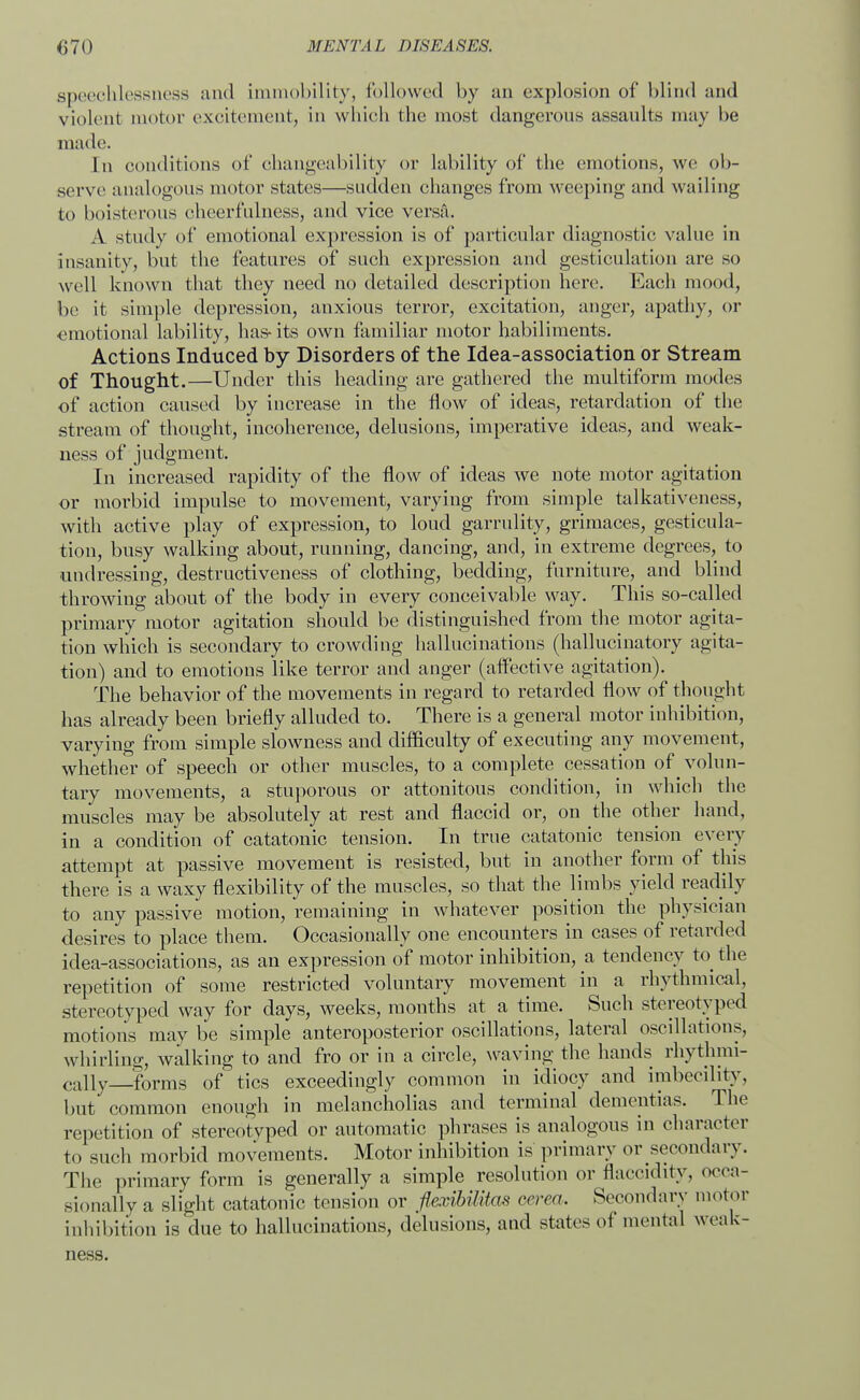 speechlessness and immobility, followed by an explosion of blind and violent motor excitement, in which the most dangerous assaults may be made. In conditions of changeability or lability of the emotions, we ob- serve analogous motor states—sudden changes from weeping and wailing to boisterous cheerfulness, and vice versa. A study of emotional expression is of particular diagnostic value in insanity, but the features of such expression and gesticulation are so well known that they need no detailed description here. Each mood, be it simple depression, anxious terror, excitation, anger, apathy, or emotional lability, has- its own familiar motor habiliments. Actions Induced by Disorders of the Idea-association or Stream of Thought.—Under this heading are gathered the multiform modes of action caused by increase in the flow of ideas, retardation of the stream of thought, incoherence, delusions, imperative ideas, and weak- ness of judgment. In increased rapidity of the flow of ideas we note motor agitation or morbid impulse to movement, varying from simple talkativeness, with active play of expression, to loud garrulity, grimaces, gesticula- tion, busy walking about, running, dancing, and, in extreme degrees, to undressing, destructiveness of clothing, bedding, furniture, and blind throwing about of the body in every conceivable way. This so-called primary motor agitation should be distinguished from the motor agita- tion which is secondary to crowding hallucinations (hallucinatory agita- tion) and to emotions like terror and anger (affective agitation). The behavior of the movements in regard to retarded flow of thought has already been briefly alluded to. There is a general motor inhibition, varying from simple slowness and difficulty of executing any movement, whether of speech or other muscles, to a complete cessation of volun- tary movements, a stuporous or attonitous condition, in which the muscles may be absolutely at rest and flaccid or, on the other hand, in a condition of catatonic tension. In true catatonic tension every attempt at passive movement is resisted, but in another form of this there is a waxy flexibility of the muscles, so that the limbs yield readily to any passive motion, remaining in whatever position the physician desires to place them. Occasionally one encounters in cases of retarded idea-associations, as an expression of motor inhibition, a tendency to^ the repetition of some restricted voluntary movement in a rhythmical, stereotyped way for days, weeks, months at a time. Such stereotyped motions may be simple anteroposterior oscillations, lateral oscillations, whirling, walking to and fro or in a circle, waving the hands rhythmi- cally forms of tics exceedingly common in idiocy and imbecility, but common enough in melancholias and terminal dementias. The repetition of stereotyped or automatic phrases is analogous in character to such morbid movements. Motor inhibition is primary or secondary. The primary form is generally a simple resolution or flaccidity, occa- sionally a slight catatonic tension or flexibilitm ccrea. Secondary motor inhibition is due to hallucinations, delusions, and states of mental weak- ness.