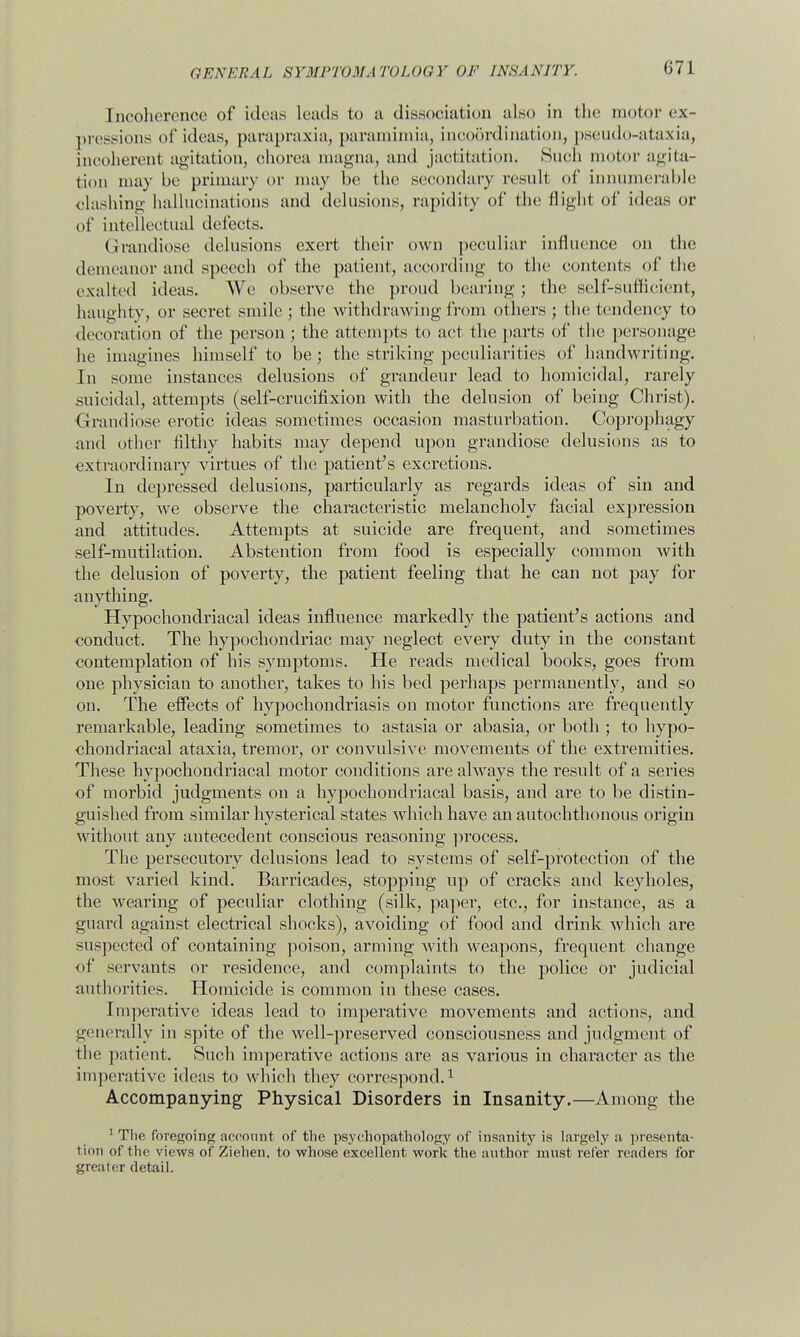 Incoherence of ideas Leads to a dissociation also in the motor ex- pressions of ideas, parapraxia, paramimia, incoordination, pseudo-ataxia, incoherent agitation, chorea magna, and jactitation. Such motor agita- tion may be primary or may be the secondary result of innumerable clashing hallucinations and delusions, rapidity of the flight of ideas or of intellectual defects. Grandiose delusions exert their own peculiar influence on the demeanor and speech of the patient, according to the contents of the exalted ideas. We observe the proud bearing ; the self-sufficient, haughty, or secret smile ; the withdrawing from others ; the tendency to decoration of the person ; the attempts to act the parts of the personage he imagines himself to be; the striking peculiarities of handwriting. In some instances delusions of grandeur lead to homicidal, rarely suicidal, attempts (self-crucifixion with the delusion of being Christ). Grandiose erotic ideas sometimes occasion masturbation. Coprophagy and other filthy habits may depend upon grandiose delusions as to extraordinary virtues of the patient's excretions. In depressed delusions, particularly as regards ideas of sin and poverty, we observe the characteristic melancholy facial expression and attitudes. Attempts at suicide are frequent, and sometimes self-mutilation. Abstention from food is especially common with the delusion of poverty, the patient feeling that he can not pay for anything. Hypochondriacal ideas influence markedly the patient's actions and conduct. The hypochondriac may neglect every duty in the constant contemplation of his symptoms. He reads medical books, goes from one physician to another, takes to his bed perhaps permanently, and so on. The effects of hypochondriasis on motor functions are frequently remarkable, leading sometimes to astasia or abasia, or both ; to hypo- chondriacal ataxia, tremor, or convulsive movements of the extremities. These hypochondriacal motor conditions are always the result of a series of morbid judgments on a hypochondriacal basis, and are to be distin- guished from similar hysterical states which have an autochthonous origin without any antecedent conscious reasoning process. The persecutory delusions lead to systems of self-protection of the most varied kind. Barricades, stopping up of cracks and keyholes, the wearing of peculiar clothing (silk, paper, etc., for instance, as a guard against electrical shocks), avoiding of food and drink which are suspected of containing poison, arming with weapons, frequent change of servants or residence, and complaints to the police or judicial authorities. Homicide is common in these cases. Imperative ideas lead to imperative movements and actions, and generally in spite of the well-preserved consciousness and judgment of the patient. Such imperative actions are as various in character as the imperative ideas to which they correspond.1 Accompanying Physical Disorders in Insanity.—Among the 1 The foregoing account of the psychopathology of insanity is largely a presenta- tion of the views of Ziehen, to whose excellent work the author must refer readers for greater detail.