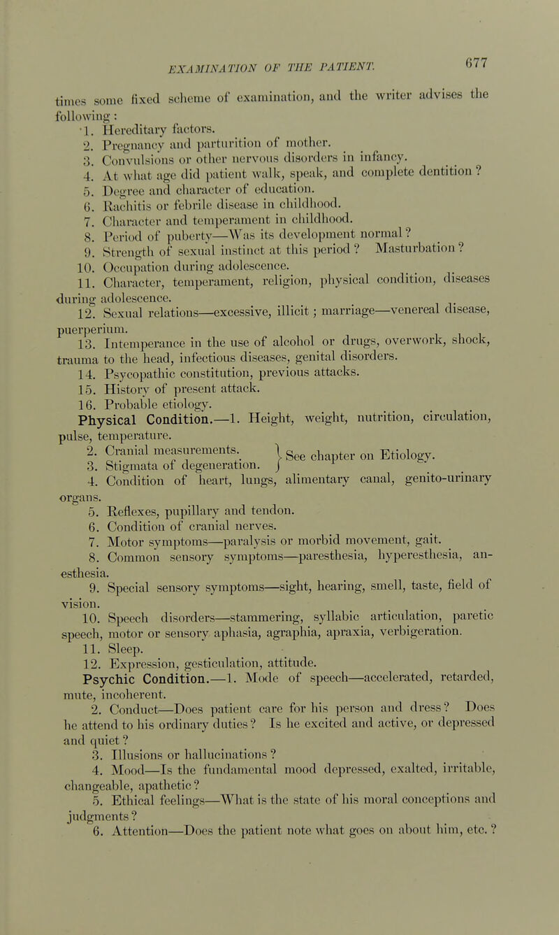 times some fixed scheme of examination, and the writer advises the following : •1. Hereditary factors. 2. Pregnancy and parturition of mother. 3. Convulsions or other aervous disorders in infancy. 4! At what age did patient walk, speak, and complete dentition ? 5. Degree and character of education. 6. Rachitis or febrile disease in childhood. 7. Character and temperament in childhood. 8. Period of puberty—Was its development normal ? 9. Strength of sexual instinct at this period? Masturbation? 10. Occupation during adolescence. 11. Character, temperament, religion, physical condition, diseases during adolescence. 12. Sexual relations—excessive, illicit; marriage—venereal disease, puerperium. 13. Intemperance in the use of alcohol or drugs, overwork, shock, trauma to the head, infectious diseases, genital disorders. 14. Psycopathic constitution, previous attacks. 15. History of present attack. 16. Probable etiology. Physical Condition.—1. Height, weight, nutrition, circulation, pulse, temperature. 2. Cranial measurements 1 gee ch ter Qn Etiology. 3. Stigmata of degeneration, j 4. Condition of heart, lungs, alimentary canal, genito-urinary organs. 5. Reflexes, pupillary and tendon. 6. Condition of cranial nerves. 7. Motor symptoms—paralysis or morbid movement, gait. 8. Common sensory symptoms—paresthesia, hyperesthesia, an- esthesia. 9. Special sensory symptoms—sight, hearing, smell, taste, field of vision. 10. Speech disorders—stammering, syllabic articulation, paretic speech, motor or sensory aphasia, agraphia, apraxia, verbigeration. 11. Sleep. 12. Expression, gesticulation, attitude. Psychic Condition.—1. Mode of speech—accelerated, retarded, mute, incoherent. 2. Conduct—Does patient care for his person and dress? Does he attend to his ordinary duties ? Is he excited and active, or depressed and quiet ? 3. Illusions or hallucinations ? 4. Mood—Is the fundamental mood depressed, exalted, irritable, changeable, apathetic ? 5. Ethical feelings—What is the state of his moral conceptions and judgments ? 6. Attention—Docs the patient note what goes on about him, etc. ?