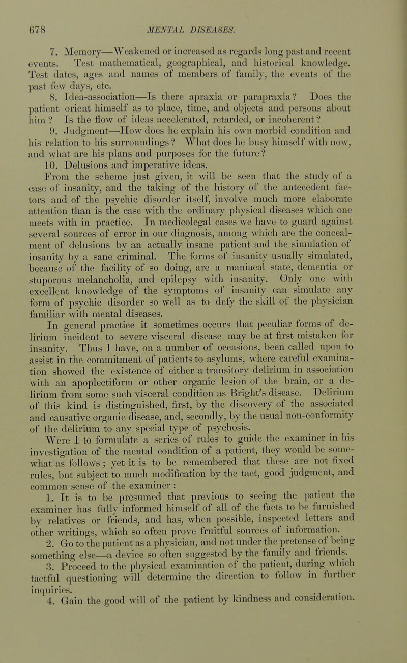 7. Memory—Weakened or increased as regards Long past and recent events. Test mathematical, geographical, and historical knowledge. Test dates, ages and names of members of family, the events of the past few days, etc. 8. [dea-association—Is there apraxia or parapraxia? Does the patient orient himself as to place;, time, and objects and persons about him? Is the flow of ideas accelerated, retarded, or incoherent? 1). Judgment—How does he explain his own morbid condition and his relation to his surroundings? What does he busy himself with now, and what are his plans and purposes for the future? 10. Delusions and' imperative ideas. From the scheme just given, it will be seen that the study of a case of insanity, and the taking of the history of the antecedent fac- tors and of the psychic disorder itself, involve much more elaborate attention than is the case with the ordinary physical diseases which one meets with in practice. In medicolegal cases we have to guard against several sources of error in our diagnosis, among which are the conceal- ment of delusions by an actually insane patient and the simulation of insanity by a sane criminal. The forms of insanity usually simulated, because of the facility of so doing, are a maniacal state, dementia or stuporous melancholia, and epilepsy with insanity. Only one with excellent knowledge of the symptoms of insanity can simulate any form of psychic disorder so well as to defy the skill of the physician familiar with mental diseases. In general practice it sometimes occurs that peculiar forms of de- lirium incident to severe visceral disease may be at first mistaken for insanity. Thus I have, on a number of occasions, been called upon to assist in the commitment of patients to asylums, where careful examina- tion showed the existence of either a transitory delirium in association with an apoplectiform or other organic lesion of the brain, or a de- lirium from some such visceral condition as Bright's disease. Delirium of this kind is distinguished, first, by the discovery of the associated and causative organic disease, and, secondly, by the usual nou-conformity of the delirium to any special type of psychosis. Were I to formulate a series of rules to guide the examiner in his investigation of the mental condition of a patient, they would be some- what as follows; yet it is to be remembered that these are not fixed rules, but subject to much modification by the tact, good judgment, and common sense of the examiner: 1. It is to be presumed that previous to seeing the patient the examiner has fully informed himself of all of the facts to be furnished by relatives or friends, and has, when possible, inspected letters and other writings, which so often prove fruitful sources of information. ^ 2. Go to the patient as a physician, and not under the pretense of being something else—a device so often suggested by the family and friends. 3. Proceed to the physical examination of the patient, during which tactful questioning will determine the direction to follow in further inquiries. I. Gain the good will of the patient by kindness and consideration.