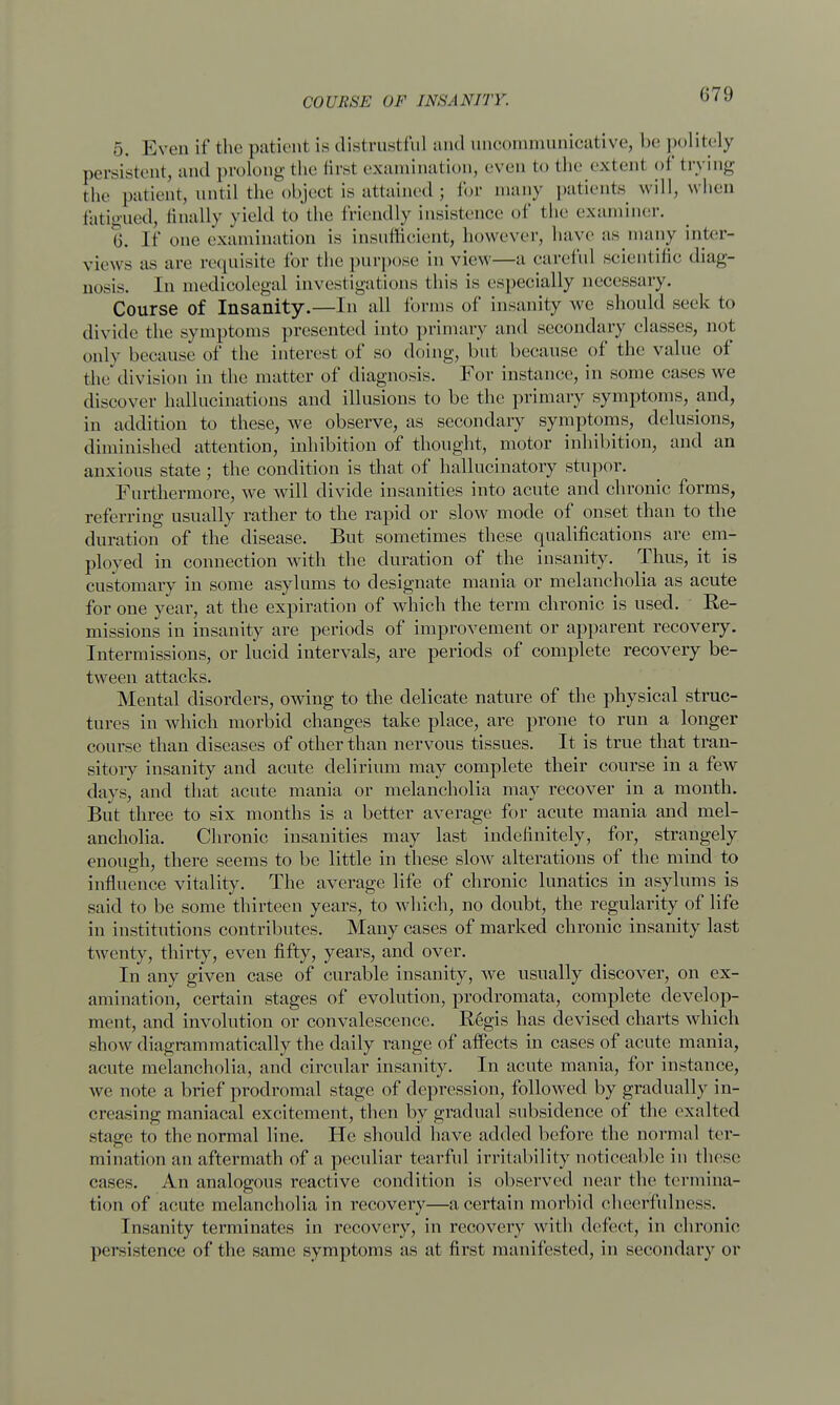 COURSE OF INSANITY. 5. Even if the patient is distrustful and uncommunicative, be politely persistent, and prolong the first examination, even to the extent of trying the patient, until the object is attained j for many patients will, when rationed, finally yield to the friendly insistence of the examiner. 6. If one examination is insufficient, however, have as many inter- views as are requisite for the purpose in view—a careful scientific diag- nosis. In medicolegal investigations this is especially necessary. Course of Insanity.—In all forms of insanity we should seek to divide the symptoms presented into primary and secondary classes, not only because of the interest of so doing, but because of the value of the division in the matter of diagnosis. For instance, in some cases we discover hallucinations and illusions to be the primary symptoms, and, in addition to these, we observe, as secondary symptoms, delusions, diminished attention, inhibition of thought, motor inhibition, and an anxious state ; the condition is that of hallucinatory stupor. Furthermore, we will divide insanities into acute and chronic forms, referring usually rather to the rapid or slow mode of onset than to the duration of the disease. But sometimes these qualifications are em- ployed in connection with the duration of the insanity. Thus, it is customary in some asylums to designate mania or melancholia as acute for one year, at the expiration of which the term chronic is used. Re- missions in insanity are periods of improvement or apparent recovery. Intermissions, or lucid intervals, are periods of complete recovery be- tween attacks. Mental disorders, owing to the delicate nature of the physical struc- tures in which morbid changes take place, are prone to run a longer course than diseases of other than nervous tissues. It is true that tran- sitory insanity and acute delirium may complete their course in a few days, and that acute mania or melancholia may recover in a month. But three to six months is a better average for acute mania and mel- ancholia. Chronic insanities may last indefinitely, for, strangely enough, there seems to be little in these slow alterations of the mind to influence vitality. The average life of chronic lunatics in asylums is said to be some thirteen years, to which, no doubt, the regularity of life in institutions contributes. Many cases of marked chronic insanity last twenty, thirty, even fifty, years, and over. In any given case of curable insanity, we usually discover, on ex- amination, certain stages of evolution, prodromata, complete develop- ment, and involution or convalescence. Regis has devised charts which show diagrammatically the daily range of affects in cases of acute mania, acute melancholia, and circular insanity. In acute mania, for instance, we note a brief prodromal stage of depression, followed by gradually in- creasing maniacal excitement, then by gradual subsidence of the exalted stage to the normal line. He should have added before the normal ter- mination an aftermath of a peculiar tearful irritability noticeable in these cases. An analogous reactive condition is observed near the termina- tion of acute melancholia in recovery—a certain morbid cheerfulness. Insanity terminates in recovery, in recovery with defect, in chronic persistence of the same symptoms as at first manifested, in secondary or