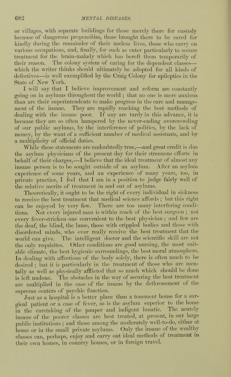 or villages, with separate buildings for those merely (here for custody because of dangerous propensities, those brought there to be cared for kindly during the remainder of their useless lives, those who carry on various occupations, and, finally, for such as enter particularly to secure treatment for the brain-malady which has bereft them temporarily of their reason. The colony system of caring for the dependent elasses— which the writer thinks should ultimately be adopted for all kinds of defectives—is well exemplified by the Craig Colony for epileptics in the State of New York. I will say that I believe improvement and reform are constantly going on in asylums throughout the world ; that no one is more anxious than are their superintendents to make progress in the care and manage- ment of the insane. They are rapidly reaching the best methods of dealing with the insane poor. If any are tardy in this advance, it is because they are so often hampered by the never-ending overcrowding of our public asylums, by the interference of politics, by the lack of money, by the want of a sufficient number of medical assistants, and by a multiplicity of official duties. While these statements are undoubtedly true,—and great credit is due the asylum physicians of the present day for their strenuous efforts in behalf of their charges,—I believe that the ideal treatment of almost any insane person is to be sought outside of an asylum. After an asylum experience of some years, and an experience of many years, too, in private practice, I feel that I am in a position to judge fairly well of the relative merits of treatment in and out of asylums. Theoretically, it ought to be the right of every individual in sickness to receive the best treatment that medical science affords ; but this right can be enjoyed by very few. There are too many interfering condi- tions. Not every injured man is within reach of the best surgeon ; not every fever-stricken one convenient to the best physician ; and few are the deaf, the blind, the lame, those with crippled bodies and those with disordered minds, who ever really receive the best treatment that the world can give. The intelligent doctor and the scientific skill are not the only requisites. Other conditions are good nursing, the most suit- able climate, the best hygienic surroundings, the best moral atmosphere. In dealing with affections of the body solely, there is often much to be desired ; but it is particularly in the treatment of those who are men- tally as well as physically afflicted that so much which should be done is left undone. The obstacles in the way of securing the best treatment are multiplied in the case of the insane by the dethronement of the supreme centers of psychic function. Just as a hospital is a better place than a tenement house for a sur- gical patient or a case of fever, so is the asylum superior to the home in the caretaking of the pauper and indigent lunatic. The acutely insane of the poorer elasses are best treated, at present, in our large public institutions ; and those among the moderately well-to-do, either at home or in the small private asylums. Only the insane of the wealthv classcs can, perhaps, enjoy and carry out ideal methods of treatment in their own homes, in country houses, or in foreign travel.