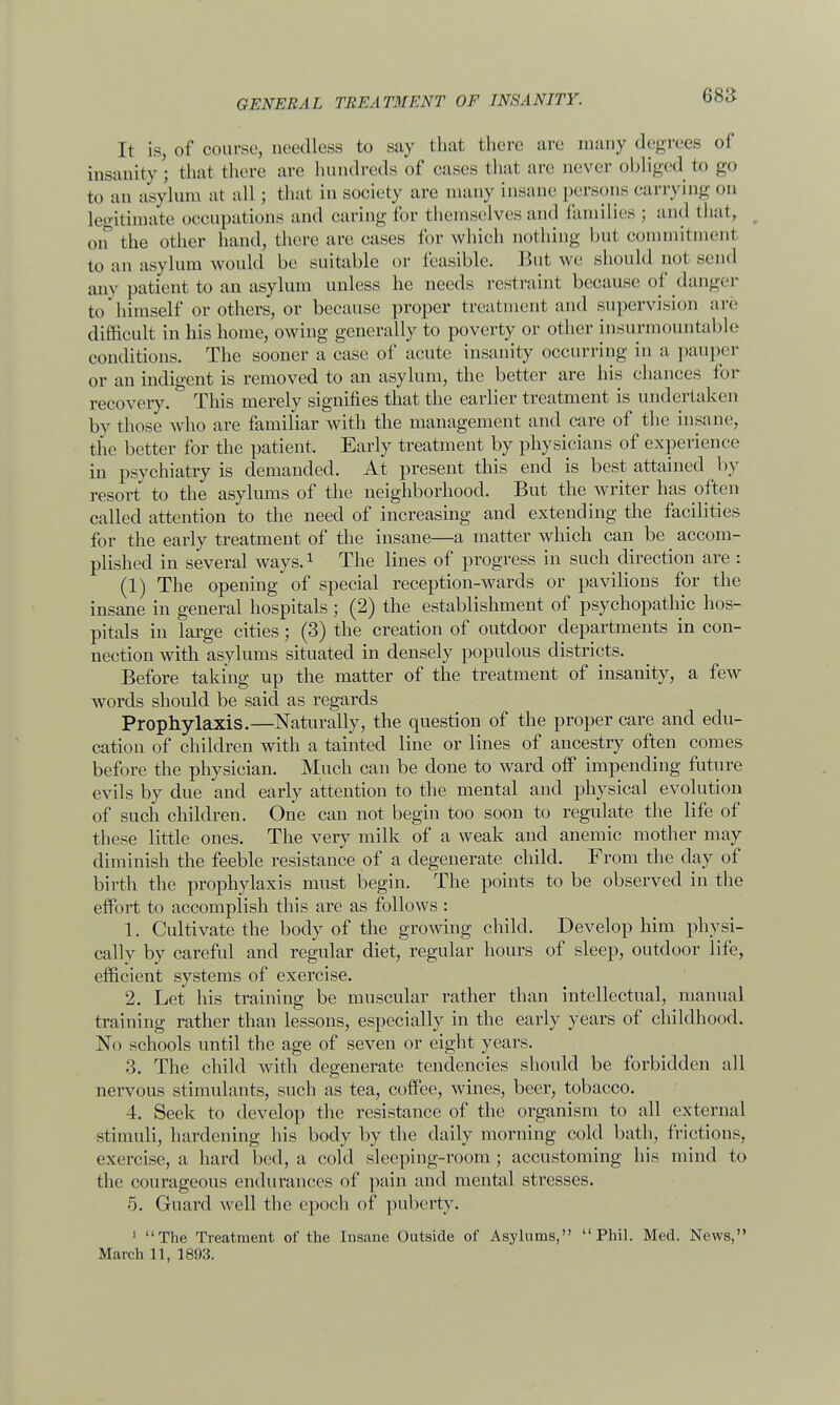 (is:; It is, of course, needless to say that there are many degrees of insanity • that there are hundreds of eases that are never obliged to go to an asylum al all ; that in society are many insane persons carrying on legitimate occupations and earing for themselves and families ; and that, on the other hand, there are cases for which nothing hut commitment to an asylum would be suitable or feasible. But we should not send any patient to an asylum unless he needs restraint because of danger to'himself or others, or because proper treatment and supervision are difficult in his home, owing generally to poverty or other insurmountable conditions. The sooner a case of acute insanity occurring in a pauper or an indigent is removed to an asylum, the better are his chances for recovery. This merely signifies that the earlier treatment is undertaken bv those who are familiar with the management and care of the insane, the better for the patient, Early treatment by physicians of experience in psychiatry is demanded. At present this end is best attained by resort to the asylums of the neighborhood. But the writer has often called attention to the need of increasing and extending the facilities for the early treatment of the insane—a matter which can be accom- plished in several ways.1 The lines of progress in such direction are : (1) The opening of special reception-wards or pavilions for the insane in general hospitals; (2) the establishment of psychopathic hos- pitals in large cities; (3) the creation of outdoor departments in con- nection with asylums situated in densely populous districts. Before taking up the matter of the treatment of insanity, a few words should be said as regards Prophylaxis.—Naturally, the question of the proper care and edu- cation of children with a tainted line or lines of ancestry often comes before the physician. Much can be done to ward off impending future evils by due and early attention to the mental and physical evolution of such children. One can not begin too soon to regulate the life of these little ones. The very milk of a weak and anemic mother may diminish the feeble resistance of a degenerate child. From the day of birth the prophylaxis must begin. The points to be observed in the effort to accomplish this are as follows : 1. Cultivate the body of the growing child. Develop him physi- cally by careful and regular diet, regular hours of sleep, outdoor life, efficient systems of exercise. 2. Let his training be muscular rather than intellectual, manual training rather than lessons, especially in the early years of childhood. No schools until the age of seven or eight years. 3. The child with degenerate tendencies should be forbidden all nervous stimulants, such as tea, coffee, wines, beer, tobacco. 4. Seek to develop the resistance of the organism to all external stimuli, hardening his body by the daily morning cold bath, frictions, exercise, a hard bed, a cold sleeping-i'oom; accustoming his mind to the courageous endurances of pain and mental stresses. 5. Guard well the epoch of puberty. 1 The Treatment of the Insane Outside of Asylums, Phil. Med. News,