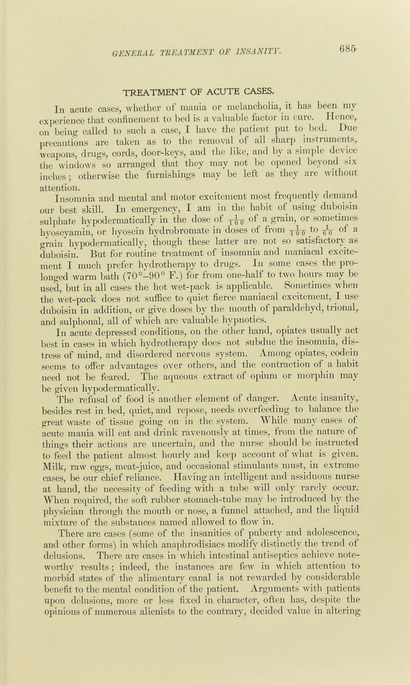 TREATMENT OF ACUTE CASES. In acute cases, whether of mania or melancholia, it has been my experience that confinement to bed is a valuable factor in cure. Hence, on being called to such a case, I have the patient put to bed; Due precautions are taken as to the removal of all sharp instruments, weapons, drags, cords, door-keys, and the like, and by a simple device the windows so arranged that they may not be opened beyond six inches; otherwise the furnishings may be left as they are without attention. Insomnia and mental and motor excitement most frequently demand our best skill. In emergency, I am in the habit of using duboisin sulphate hypodermatically in the close of ^ of a grain, or sometimes hyoscyamin, or hyoscin hydrobromate in doses of from to of a grain hypodermatically, though these latter are not so satisfactory as duboisin. But for routine treatment of insomnia and maniacal excite- ment I much prefer hydrotherapy to drugs. In some cases the pro- longed warm bath (70°-90° F.) for from one-half to two hours may be used, but in all cases the hot wet-pack is applicable. Sometimes when the wet-pack does not suffice to quiet fierce maniacal excitement, I use duboisin in addition, or give doses by the mouth of paraldehyd, trional,. and sulphonal, all of which are valuable hypnotics. In acute depressed conditions, on the other hand, opiates usually act best in cases in which hydrotherapy does not subdue the insomnia, dis- tress of mind, and disordered nervous system. Among opiates, codein seems to offer advantages over others, and the contraction of a habit need not be feared. The aqueous extract of opium or morphin may be given hypodermatically. The refusal of food is another element of danger. Acute insanity, besides rest in bed, quiet, and repose, needs overfeeding to balance the great waste of tissue going on in the system. While many cases of acute mania will eat and drink ravenously at times, from the nature of things their actions are uncertain, and the nurse should be instructed to feed the patient almost hourly and keep account of what is given. Milk, raw eggs, meat-juice, and occasional stimulants must, in extreme cases, be our chief reliance. Having an intelligent and assiduous nurse at hand, the necessity of feeding with a tube will only rarely occur. When required, the soft rubber stomach-tube may be introduced by the physician through the mouth or nose, a funnel attached, and the liquid mixture of the substances named allowed to flow in. There are cases (some of the insanities of puberty and adolescence, and other forms) in which an aphrodisiacs modify distinctly the trend of delusions. There are cases in which intestinal antiseptics achieve note- worthy results; indeed, the instances are few in which attention to morbid states of the alimentary canal is not rewarded by considerable benefit to the mental condition of the patient. Arguments with patients upon delusions, more or less fixed in character, often has, despite the opinions of numerous alienists to the contrary, decided value in altering