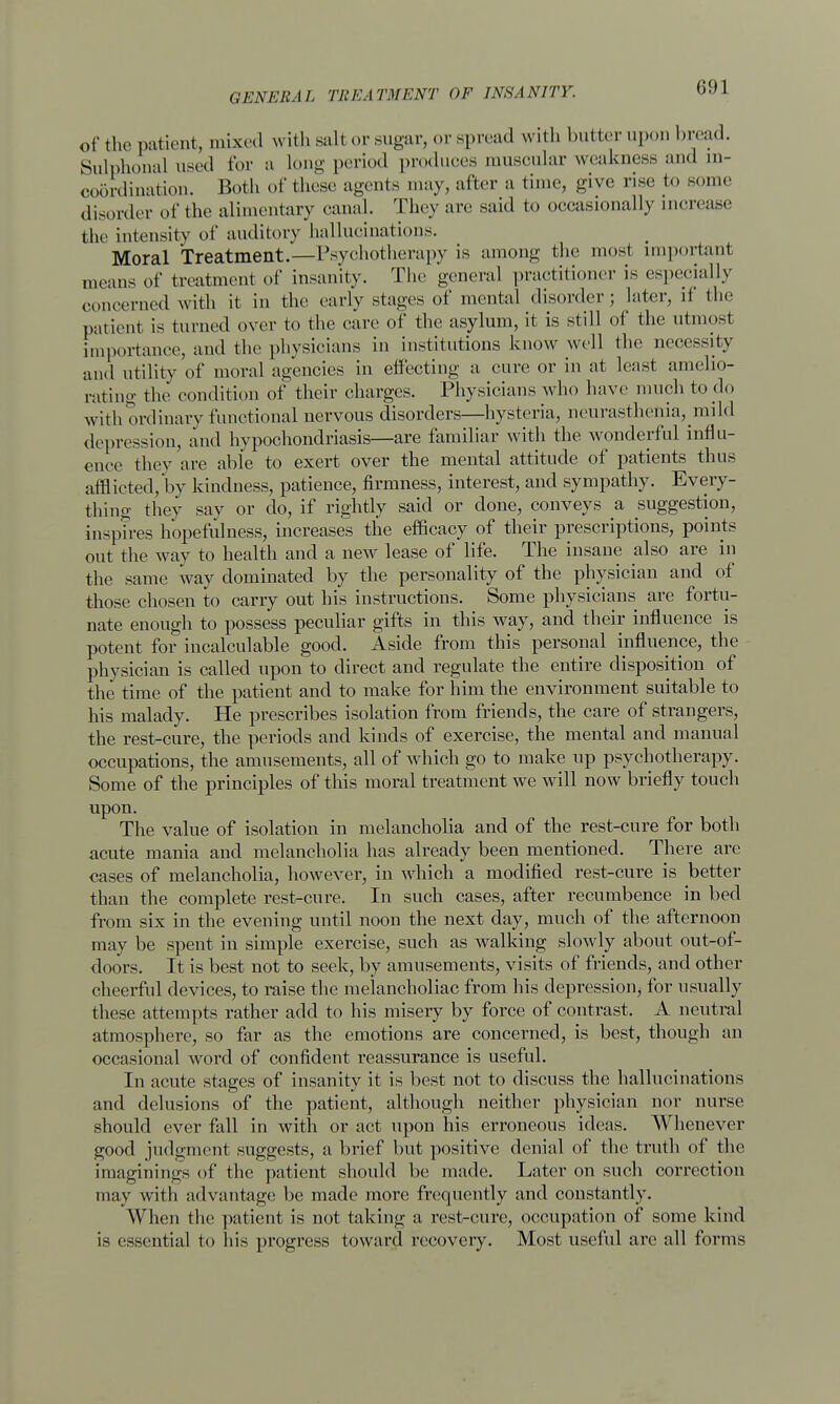 i;!M of the patient, mixed will, salt or sugar, or spread with butter upon bread. Sulphonal used for a Long period produces muscular weakness and in- coordination. Both of these agents may, after a time, give rise to some disorder of the alimentary canal. They are said to occasionally increase the intensity of auditory hallucinations. Moral Treatment.—Psychotherapy is among the most important means of treatment of insanity. The general practitioner is especially concerned with it in the early stages of mental disorder; later, d the patient is turned over to the care of the asylum, it is still of the utmosi importance, and the physicians in institutions know well the necessity and utility of moral agencies in effecting a cure or in at least amelio- rating the condition of their charges. Physicians who have much to do with ordinary functional nervous disorders—hysteria, neurasthenia, mild depression, and hypochondriasis—are familiar with the wonderful influ- ence they are able to exert over the mental attitude of patients thus afflicted, by kindness, patience, firmness, interest, and sympathy. Every- thing they say or do, if rightly said or done, conveys a suggestion, inspires hopefulness, increases the efficacy of their prescriptions, points out the way to health and a new lease of life. The insane also are in the same way dominated by the personality of the physician and of those chosen to carry out his instructions. Some physicians are fortu- nate enough to possess peculiar gifts in this way, and their influence is potent for incalculable good. Aside from this personal influence, the physician is called upon to direct and regulate the entire disposition of the time of the patient and to make for him the environment suitable to his malady. He prescribes isolation from friends, the care of strangers, the rest-cure, the periods and kinds of exercise, the mental and manual occupations, the amusements, all of which go to make up psychotherapy. Some of the principles of this moral treatment we will now briefly touch upon. The value of isolation in melancholia and of the rest-cure for both acute mania and melancholia has already been mentioned. There are cases of melancholia, however, in which a modified rest-cure is better than the complete rest-cure. In such cases, after recumbence in bed from six in the evening until noon the next day, much of the afternoon may be spent in simple exercise, such as walking slowly about out-of- doors. It is best not to seek, by amusements, visits of friends, and other cheerful devices, to raise the melancholiac from his depression, for usually these attempts rather add to his misery by force of contrast. A neutral atmosphere, so far as the emotions are concerned, is best, though an occasional word of confident reassurance is useful. In acute stages of insanity it is best not to discuss the hallucinations and delusions of the patient, although neither physician nor nurse should ever fall in with or act upon his erroneous ideas. AVhenever good judgment suggests, a brief but positive denial of the truth of the imaginings of the patient should be made. Later on such correction may with advantage be made more frequently and constantly. When the patient is not taking a rest-cure, occupation of some kind is essential to his progress toward recovery. Most useful are all forms