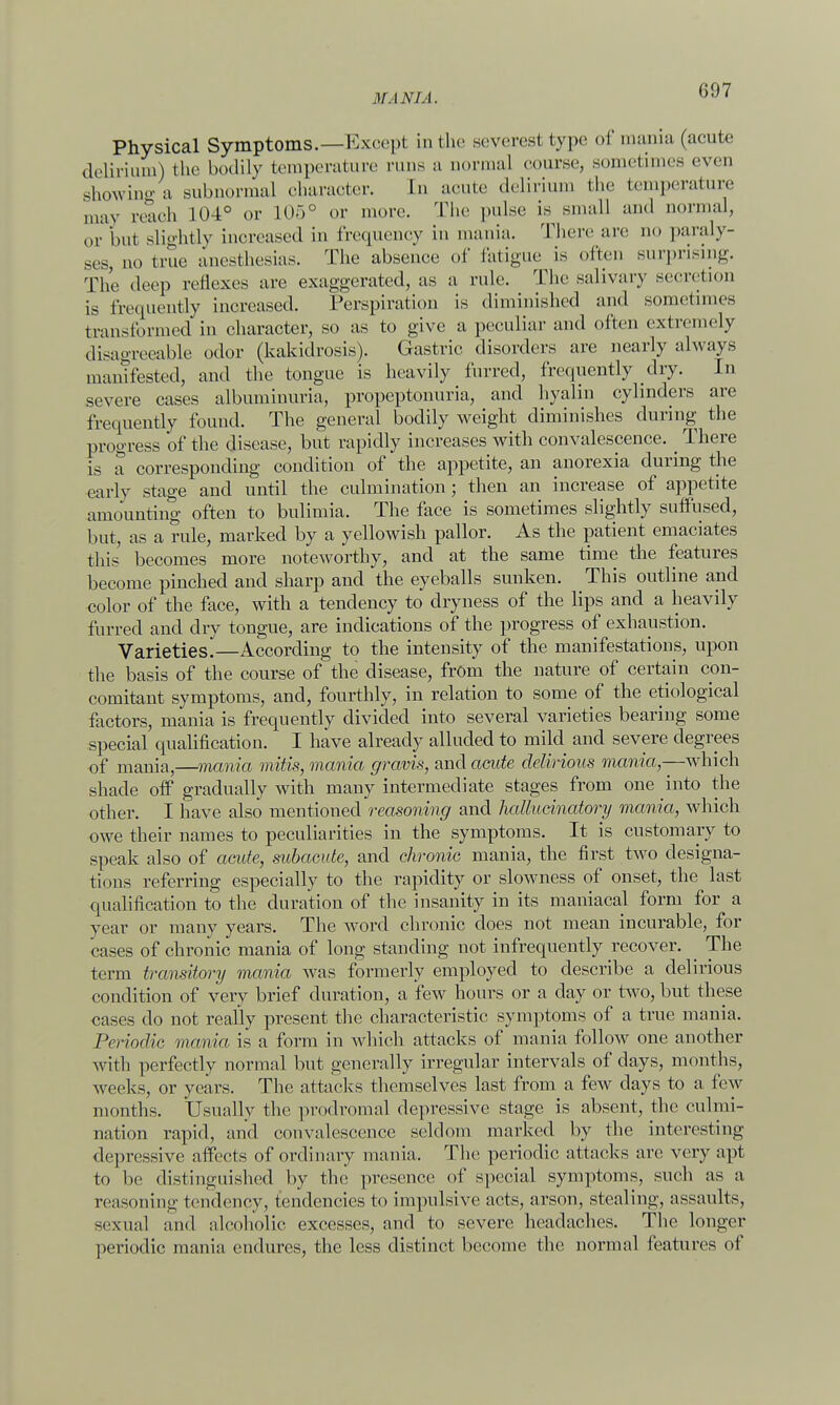 Physical Symptoms.—Except in the severest type of mania (acute delirium) the bodily temperature runs a normal course, sometimes even showing a subnormal character. In acute delirium the temperature may reach 104° or L05° or more. The pulse is small and normal, or but slightly increased in frequency in mania. There are no paraly- ses no true anesthesias. The absence of fatigue is often surprising. The dee]) reflexes are exaggerated, as a rule. The salivary secretion is frequently increased. Perspiration is diminished and sometimes transformed in character, so as to give a peculiar and often extremely disagreeable odor (kakidrosis). Gastric disorders are nearly always manifested, and the tongue is heavily furred, frequently dry. In severe cases albuminuria, propeptonuria, and hyalin cylinders are frequently found. The general bodily weight diminishes during the progress of the disease, but rapidly increases with convalescence. _ There is a corresponding condition of the appetite, an anorexia during the early stage and until the culmination ; then an increase of appetite amounting often to bulimia. The face is sometimes slightly suffused, but, as a rule, marked by a yellowish pallor. As the patient emaciates this' becomes more noteworthy, and at the same time the features become pinched and sharp and the eyeballs sunken. This outline and color of the face, with a tendency to dryness of the lips and a heavily furred and dry tongue, are indications of the progress of exhaustion. Varieties.—According to the intensity of the manifestations, upon the basis of the course of the disease, from the nature of certain con- comitant symptoms, and, fourthly, in relation to some of the etiological factors, mania is frequently divided into several varieties bearing some special qualification. I have already alluded to mild and severe degrees of mania,—mania mitis, mania gravis, and acute delirious mania— which shade off gradually with many intermediate stages from one into the other. I have also mentioned reasoning and hallucinatory mania, which owe their names to peculiarities in the symptoms. It is customary to speak also of acute, subacute, and chronic mania, the first two designa- tions referring especially to the rapidity or slowness of onset, the last qualification to the duration of the insanity in its maniacal form for a year or many years. The word chronic does not mean incurable, for cases of chronic mania of long standing not infrequently recover. The term transitory mania was formerly employed to describe a delirious condition of very brief duration, a few hours or a day or two, but these cases do not really present the characteristic symptoms of a true mania. Periodic mania is a form in which attacks of mania follow one another with perfectly normal but generally irregular intervals of days, months, weeks, or years. The attacks themselves last from a few days to a few months. Usually the prodromal depressive stage is absent, the culmi- nation rapid, and convalescence seldom marked by the interesting depressive affects of ordinary mania, The periodic attacks arc very apt to be distinguished by the presence of special symptoms, such as a reasoning tendency, tendencies to impulsive acts, arson, stealing, assaults, sexual and alcoholic excesses, and to severe headaches. The longer periodic mania endures, the less distinct become the normal features of