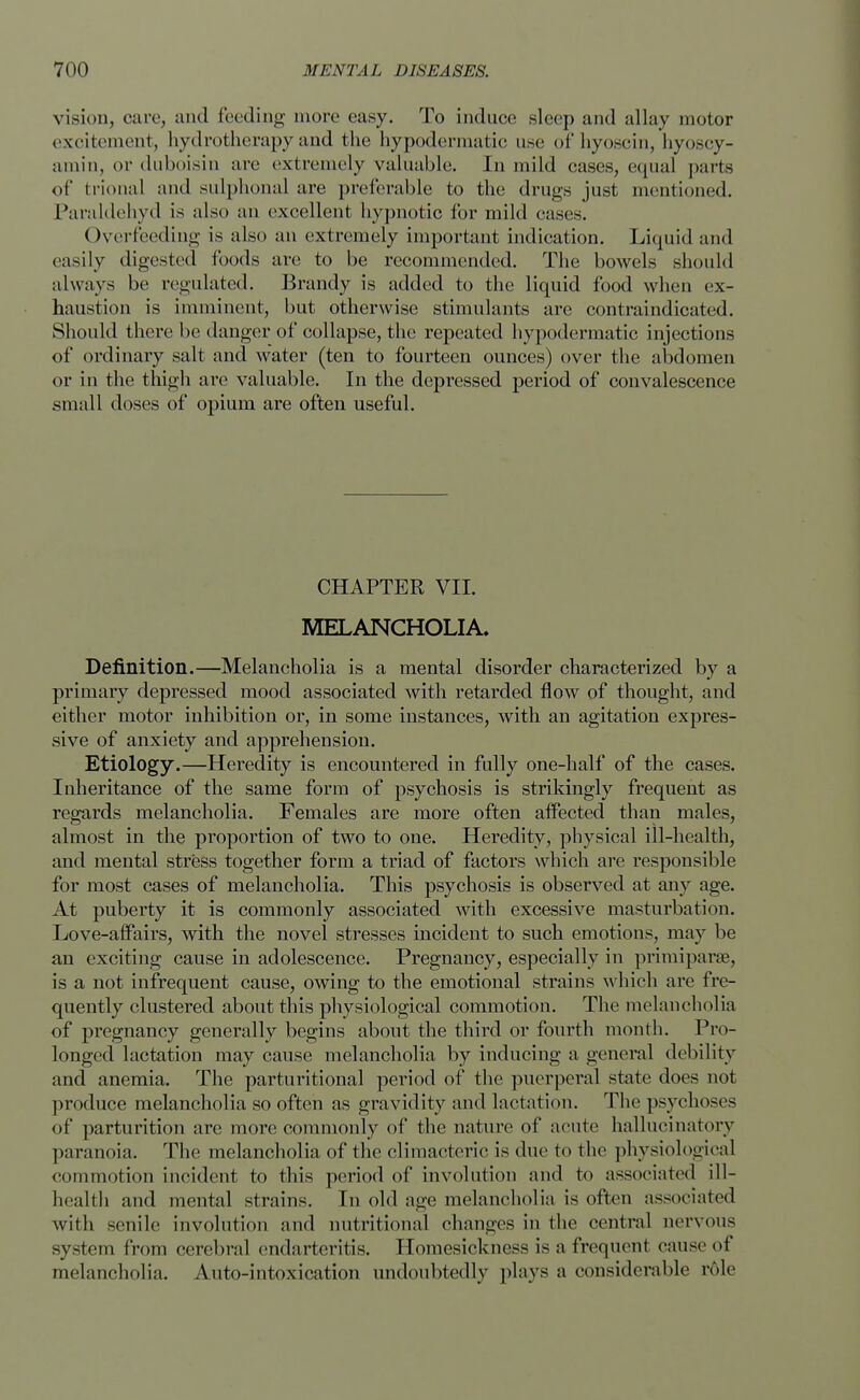 vision, care, and feeding more easy. To induce sleep and allay motor excitement, hydrotherapy and the hypodermatic use of hyoscin, hyoscy- amin, or duboisin are extremely valuable. In mild cases, equal pai ls of trional and sulphonal are preferable to the drugs just mentioned. Paraldehyd is also an excellent hypnotic for mild cases. Overfeeding is also an extremely important indication. Liquid and easily digested foods are to be recommended. The bowels should always be regulated. Brandy is added to the liquid food when ex- haustion is imminent, but otherwise stimulants are contraindicated. Should there be danger of collapse, the repeated hypodermatic injections of ordinary salt and water (ten to fourteen ounces) over the abdomen or in the thigh are valuable. In the depressed period of convalescence small doses of opium are often useful. CHAPTER VII. MELANCHOLIA. Definition.—Melancholia is a mental disorder characterized by a primary depressed mood associated with retarded flow of thought, and either motor inhibition or, in some instances, with an agitation expres- sive of anxiety and apprehension. Etiology.—Heredity is encountered in fully one-half of the cases. Inheritance of the same form of psychosis is strikingly frequent as regards melancholia. Females are more often affected than males, almost in the proportion of two to one. Heredity, physical ill-health, and mental stress together form a triad of factors which are responsible for most cases of melancholia. This psychosis is observed at any age. At puberty it is commonly associated with excessive masturbation. Love-affairs, with the novel stresses incident to such emotions, may be an exciting cause in adolescence. Pregnancy, especially in primiparae, is a not infrequent cause, owing to the emotional strains which are fre- quently clustered about this physiological commotion. The melancholia of pregnancy generally begins about the third or fourth month. Pro- longed lactation may cause melancholia by inducing a general debility and anemia. The parturitional period of the puerperal state does not produce melancholia so often as gravidity and lactation. The psychoses of parturition arc more commonly of the nature of acute hallucinatory paranoia. The melancholia of the climacteric is due to the physiological eoinmotion incident to this period of involution and to associated ill- health and mental strains. In old age melancholia is often associated with senile involution and nutritional changes in the central nervous system from cerebral endarteritis. Homesickness is afrequenl cause of melancholia. Auto-intoxication undoubtedly plays a considerable role