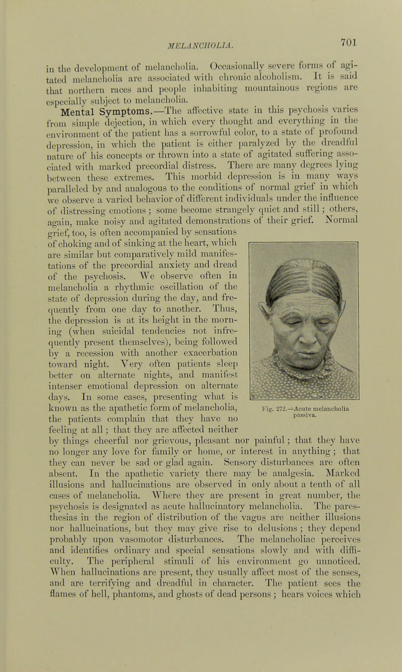 in the development of melancholia. Occasionally severe forms of agi- tated melancholia are associated with chronic alcoholism. It is Baid that northern races and people inhabiting mountainous regions are especially subject to melancholia. Mental Symptoms.—The affective state in this psychosis varies from simple dejection, in which every thought and everything in the environment of the patient has a sorrowful color, to a state of profound depression, in which the patient is either paralyzed by the dreadful nature of his concepts or thrown into a state of agitated suffering asso- ciated with marked precordial distress. There are many degrees Lying between these extremes. This morbid depression is in many ways paralleled by and analogous to the conditions of normal grief in which we observe a varied behavior of different individuals under the influence of distressing emotions ; some become strangely quiet and still; others, again, make noisy and agitated demonstrations of their grief. Normal grief, too, is often accompanied by sensations of choking and of sinking at the heart, which are similar but comparatively mild manifes- tations of the precordial anxiety and dread of the psychosis. We observe often in melancholia a rhytlunic oscillation of the state of depression during the day, and fre- quently from one clay to another. Thus, the depression is at its height in the morn- ing (when suicidal tendencies not infre- quently present themselves), being followed by a recession with another exacerbation toward night. Very often patients sleep better on alternate nights, and manifest intenser emotional depression on alternate days. In some cases, presenting what is known as the apathetic form of melancholia, Fig. 272.—Acute melancholia the patients complain that they have no passiva. feeling at all; that they are affected neither by things cheerful nor grievous, pleasant nor painful; that they have no longer any love for family or home, or interest in anything; that they can never be sad or glad again. Sensory disturbances are often absent. In the apathetic variety there may be analgesia. Marked illusions and hallucinations are observed in only about a tenth of all cases of melancholia. Where they are present in great number, the psychosis is designated as acute hallucinatory melancholia. The pares- thesias in the region of distribution of the vagus are neither illusions nor hallucinations, but they may give rise to delusions ; they depend probably upon vasomotor disturbances. The melancholiac perceives and identifies ordinary and special sensations slowly and with dim- culty. The peripheral stimuli of his environment go unnoticed. When hallucinations arc present, they usually affect most of the senses, and are terrifying and dreadful in character. The patient sees the flames of hell, phantoms, and ghosts of dead persons ; hears voices which