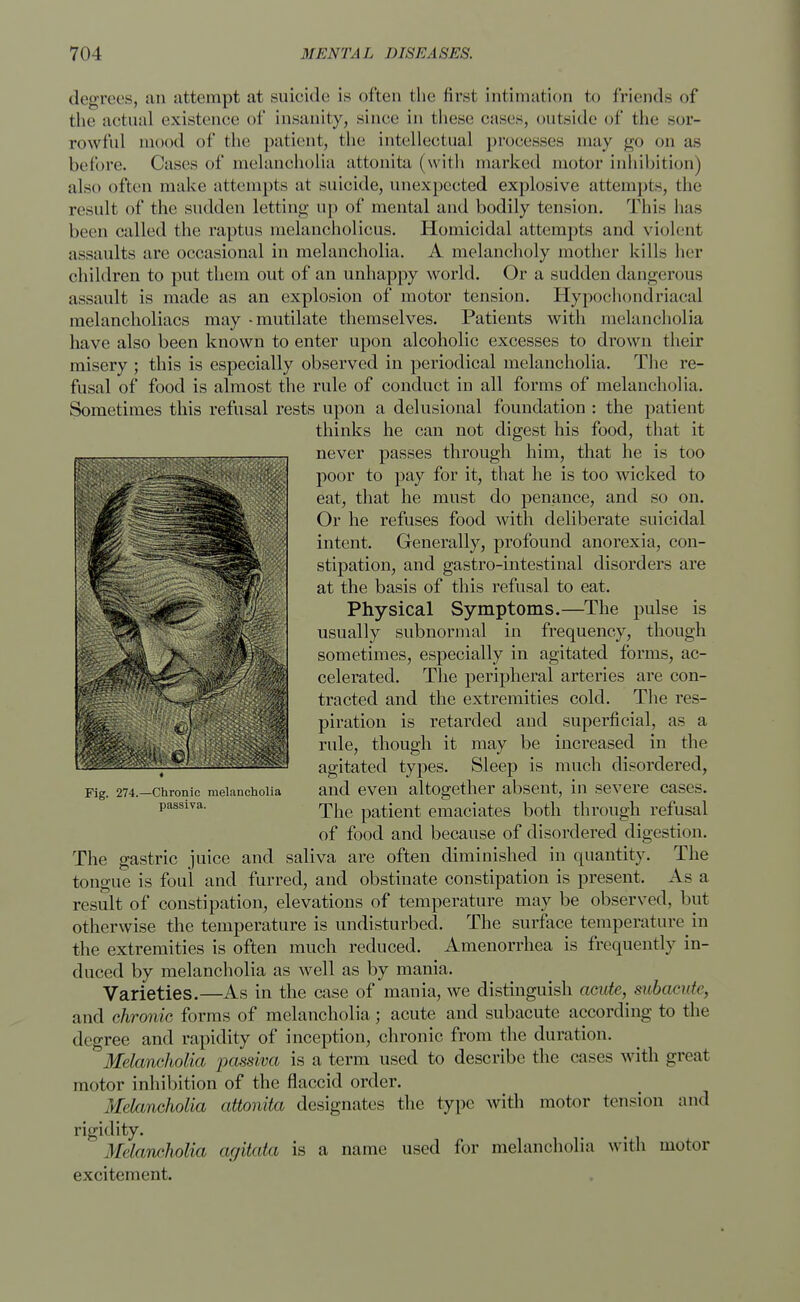 degrees, an attempt at suicide is often the first intimation to friends of the actual existence of insanity, since in these cases, outside of the sor- rowful mood of the patient, the intellectual processes may go on as before. Cases of melancholia attonita (with marked motor inhibition) also often make attempts at suicide, unexpected explosive attempts, the result of the sudden letting up of mental and bodily tension. This has been called the raptus melancholicus. Homicidal attempts and violent assaults are occasional in melancholia. A melancholy mother kills her children to put them out of an unhappy world. Or a sudden dangerous assault is made as an explosion of motor tension. Hypochondriacal melancholiacs may -mutilate themselves. Patients with melancholia have also been known to enter upon alcoholic excesses to drown their misery ; this is especially observed in periodical melancholia. The re- fusal of food is almost the rule of conduct in all forms of melancholia. Sometimes this refusal rests upon a delusional foundation : the patient thinks he can not digest his food, that it never passes through him, that he is too poor to pay for it, that he is too wicked to eat, that he must do penance, and so on. Or he refuses food with deliberate suicidal intent. Generally, profound anorexia, con- stipation, and gastro-intestinal disorders are at the basis of this refusal to eat. Physical Symptoms.—The pulse is usually subnormal in frequency, though sometimes, especially in agitated forms, ac- celerated. The peripheral arteries are con- tracted and the extremities cold. The res- piration is retarded and superficial, as a rule, though it may be increased in the agitated types. Sleep is much disordered, and even altogether absent, in severe cases. The patient emaciates both through refusal of food and because of disordered digestion. The gastric juice and saliva are often diminished in quantity. The tongue is foul and furred, and obstinate constipation is present. As a result of constipation, elevations of temperature may be observed, but otherwise the temperature is undisturbed. The surface temperature in the extremities is often much reduced. Amenorrhea is frequently in- duced by melancholia as well as by mania. Varieties.—As in the case of mania, we distinguish acute, subacute, and chronic forms of melancholia; acute and subacute according to the degree and rapidity of inception, chronic from the duration. Melancholia passiva is a term used to describe the cases with great motor inhibition of the flaccid order. Melancholia attonita designates the type with motor tension and rigidity. Melancholia agitata is a name used for melancholia with motor excitement. Fig. 274.—Chronic melancholia passiva.