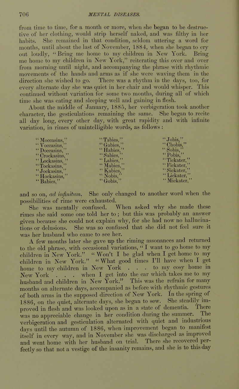 from time to time, for a month or more, when she began to be destruc- tive of her clothing, would strip herself naked, and was filthy in her habits. She remained in that condition, seldom uttering a word for months, until about the last of November, 1884, when she began to cry- out loudly,  Bring me home to my children in New York. Bring me home to my children in New York, reiterating this over and over from morning until night, and accompanying the phrase with rhythmic movements of the hands and arms as if she were waving them in the direction she wished to go. There was a rhythm in the days, too, for every alternate day she was quiet in her chair and would whisper. This continued without variation for some two months, during all of which time she was eating and sleeping well and gaining in flesh. About the middle of January, 1885, her verbigeration took another character, the gesticulations remaining the same. She began to recite all day long, every other clay, with great rapidity and with infinite variation, in rimes of unintelligible words, as follows: '' Moccasins,  Tabies,  Jobis,'' Voccasins, Gabies, Chobis, '' Doccasins,  Habies,  Sobis,'' '1 Oockasins, 11 Sabies,  Pobis,'' 1' Lockasins,   Labies,  Tickater,'' '' Tockasins,  Mabies,  Fickater,'' '' Jockasins,  Kabies,  Sickater,'' '1 Hockasins,  Nobis,  Lickater,'' '1 Babies,  Gobis,  Mickater,'' and so on, ad infinitum. She only changed to another word when the possibilities of rime were exhausted. She was mentally confused. When asked why she made these rimes she said some one told her to ; but this was probably an answer given because she could not explain why, for she had now no hallucina- tions or delusions. She was so confused that she did not feel sure it was her husband who came to see her. A few months later she gave up the riming assonances and returned to the old phrase, with occasional variations,  I want to go home to my children in New York.  Won't I be glad when I get home to my children in New York. What good times Til have when I get home to my children in New York ... to my cosy home in New York . . . when I get into the car which takes me to my husband and children in New York. This was the refrain for many months on alternate days, accompanied as before with rhythmic gestures of both arms in the supposed direction of New York. In the spring of 1886, on the quiet, alternate days, she began to sew. She steadily im- proved in flesh and was looked upon as in a state of dementia. There was no appreciable change in her condition during the summer. The verbigeration and gesticulation alternated with quiet and industrious days until the autumn of 1886, when improvement began to manifest itself in every way, and in November she was discharged as improved and went home with her husband on trial. There she recovered per- fectly so that not a vestige of the insanity remains, and she is to this day