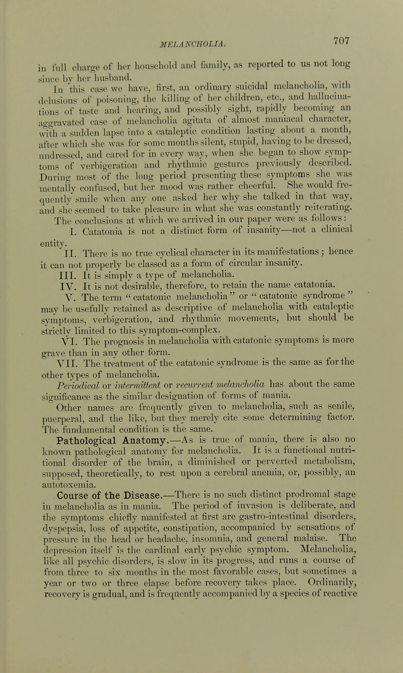 in full el in rue of her household and family, as reported to us not long since by her husband. In this ease we have, first, an ordinary suicidal melancholia, with delusions of poisoning, the killing of her children, etc., and hallucina- tions of taste and hearing, and possibly sight, rapidly becoming an aggravated case of melancholia agitata of almost maniacal character, with a sudden lapse into a cataleptic condition lasting about a month, after which she was for some months silent, stupid, having to be dressed, undressed, and cared for in every way, when she began to show symp- toms of verbigeration and rhythmic gestures previously described. During most of the long period presenting these symptoms she was mentally confused, but her mood was rather cheerful. She would fre- quently smile when any one asked her why she talked in that way, and she seemed to take pleasure in what she was constantly reiterating. The conclusions at which we arrived in our paper were as follows: I. Catatonia is not a distinct form of insanity—not a clinical entity. II. There is no true cyclical character in its manifestations ; hence it can not properly be classed as a form of circular insanity. III. It is simply a type of melancholia. IV. It is not desirable, therefore, to retain the name catatonia. V. The term  catatonic melancholia  or  catatonic syndrome  may be usefully retained as descriptive of melancholia with cataleptic symptoms, verbigeration, and rhythmic movements, but should be strictly limited to this symptom-complex. VI. The prognosis in melancholia with catatonic symptoms is more grave than in any other form. VII. The treatment of the catatonic syndrome is the same as for the other types of melancholia. Periodical or intermittent or recurrent melancholia has about the same significance as the similar designation of forms of mania. Other names are frequently given to melancholia, such as senile, puerperal, and the like, but they merely cite some determining factor. The fundamental condition is the same. Pathological Anatomy.—As is true of mania, there is also no known pathological anatomy for melancholia. It is a functional nutri- tional disorder of the brain, a diminished or perverted metabolism, supposed, theoretically, to rest upon a cerebral anemia, or, possibly, an autotoxemia. Course of the Disease.—There is no such distinct prodromal stage in melancholia as in mania. The period of invasion is deliberate, and the symptoms chiefly manifested at first are gastro-intestinal disorders, dyspepsia, loss of appetite, constipation, accompanied by sensations of pressure in the head or headache, insomnia, and general malaise. The depression itself is the cardinal early psychic symptom. Melancholia, like all psychic disorders, is slow in its progress, and runs a course of from three to six months in the most favorable cases, but sometimes a year or two or three elapse before recovery takes place. Ordinarily, recovery is gradual, and is frequently accompanied by a species of reactive