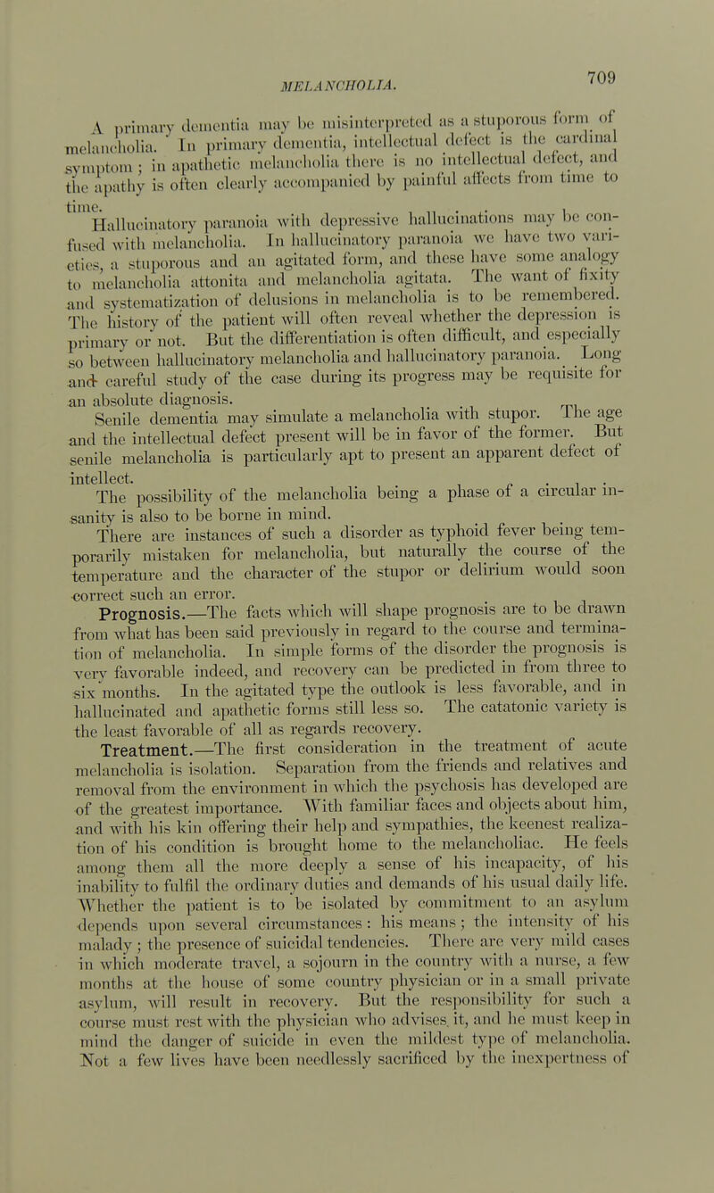 \ primary dementia may be misinterpreted as a stuporous form of melancholia. ' Q> primary dementia, intellectual defect is the cardinal symptom: in apathetic melancholia there is no intellectual detect, and the apathy is often clearly accompanied by painf.il affects from time to hallucinatory paranoia with depressive hallucinations may be con- fused with melancholia. In hallucinatory paranoia we have two vari- eties a stuporous and an agitated form, and those have some analogy to melancholia attonita and melancholia agitata. The want oi fixity and systematization of delusions in melancholia is to be remembered. The historv of the patient will often reveal whether the depression is primary or not. But the differentiation is often difficult, and especially so between hallucinatory melancholia and hallucinatory paranoia. Long and careful study of the case during its progress may be requisite for an absolute diagnosis. Senile dementia may simulate a melancholia with stupor, the age ami the intellectual defect present will be in favor of the former. But senile melancholia is particularly apt to present an apparent defect of intellect. The possibility of the melancholia being a phase ot a circular in- sanity is also to be borne in mind. There are instances of such a disorder as typhoid fever being tem- porarily mistaken for melancholia, but naturally the course of the temperature and the character of the stupor or delirium would soon correct such an error. Prognosis.—The facts which will shape prognosis are to be drawn from what has been said previously in regard to the course and termina- tion of melancholia. In simple forms of the disorder the prognosis is very favorable indeed, and recovery can be predicted in from three to six months. In the agitated type the outlook is less favorable, and in hallucinated and apathetic forms still less so. The catatonic variety is the least favorable of all as regards recovery. Treatment.—The first consideration in the treatment of acute melancholia is isolation. Separation from the friends and relatives and removal from the environment in which the psychosis has developed are of the greatest importance. With familiar faces and objects about him, and with his kin offering their help and sympathies, the keenest realiza- tion of his condition is brought home to the melancholiac. He feels among them all the more deeply a sense of his incapacity, of his inability to fulfil the ordinary duties and demands of his usual daily life. Whether the patient is to be isolated by commitment to an asylum depends upon several circumstances: his means ; the intensity of his malady ; the presence of suicidal tendencies. There are very mild eases in which moderate travel, a sojourn in the country with a nurse, a few months at the house of some country physician or in a small private asylum, will result in recovery. But the responsibility for such a course must rest with the physician who advises it, and he must keep in mind the danger of suicide in even the mildest type of melancholia. Not a tew lives have been needlessly sacrificed by the inexpertness of