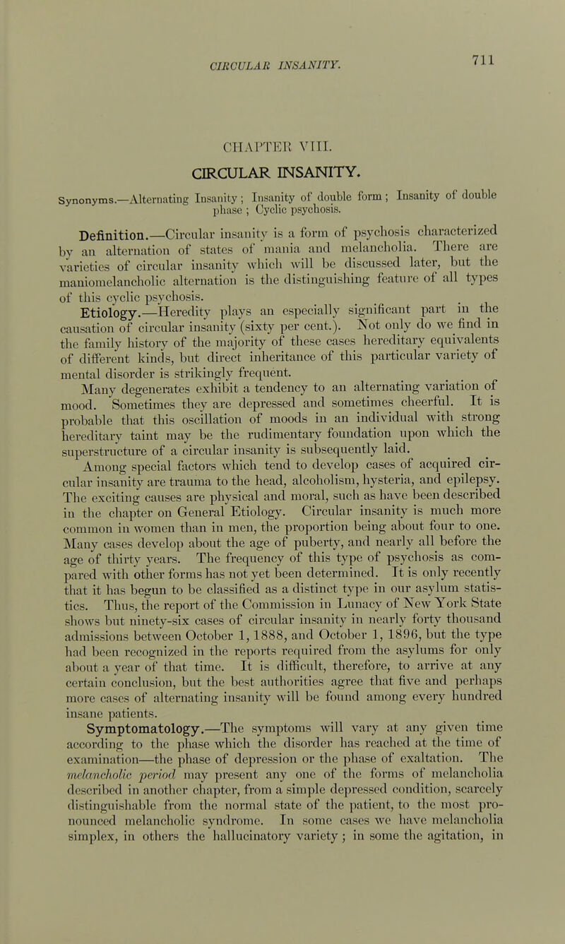 CHAPTEE VIII. CIRCULAR INSANITY. Synonyms.—Alternating Insanity ; Insanity of double form ; Insanity of double phase ; Cyclic psychosis. Definition.—Circular insanity is a form of psychosis characterized by an alternation of states of mania and melancholia. There are varieties of circular insanity which will be discussed later, but the maniomelancholic alternation is the distinguishing feature of all types of this cyclic psychosis. Etiology.—Heredity plays an especially significant part in the causation of circular insanity (sixty per cent.). Not only do we find in the family history of the majority of these cases hereditary equivalents of different kinds, but direct inheritance of this particular variety of mental disorder is strikingly frequent. Many degenerates exhibit a tendency to an alternating variation of mood. Sometimes they are depressed and sometimes cheerful. It is probable that this oscillation of moods in an individual with strong hereditary taint may be the rudimentary foundation upon which the superstructure of a circular insanity is subsequently laid. Among special factors which tend to develop cases of acquired cir- cular insanity are trauma to the head, alcoholism, hysteria, and epilepsy. The exciting causes are physical and moral, such as have been described in the chapter on General Etiology. Circular insanity is much more common in women than in men, the proportion being about four to one. Many cases develop about the age of puberty, and nearly all before the age of thirty years. The frequency of this type of psychosis as com- pared with other forms has not yet been determined. It is only recently that it has begun to be classified as a distinct type in our asylum statis- tics. Thus, the report of the Commission in Lunacy of New York State shows but ninety-six cases of circular insanity in nearly forty thousand admissions between October 1,1888, and October 1, 1896, but the type had been recognized in the reports required from the asylums for only about a year of that time. It is difficult, therefore, to arrive at any certain conclusion, but the best authorities agree that five and perhaps more cases of alternating insanity will be found among every hundred insane patients. Symptomatology.—The symptoms will vary at any given time according to the phase which the disorder has reached at the time of examination—the phase of depression or the phase of exaltation. The melancholic period may present any one of the forms of melancholia described in another chapter, from a simple depressed condition, scarcely distinguishable from the normal state of the patient, to the most pro- nounced melancholic syndrome. In some eases we have melancholia simplex, in others the hallucinatory variety; in some the agitation, in