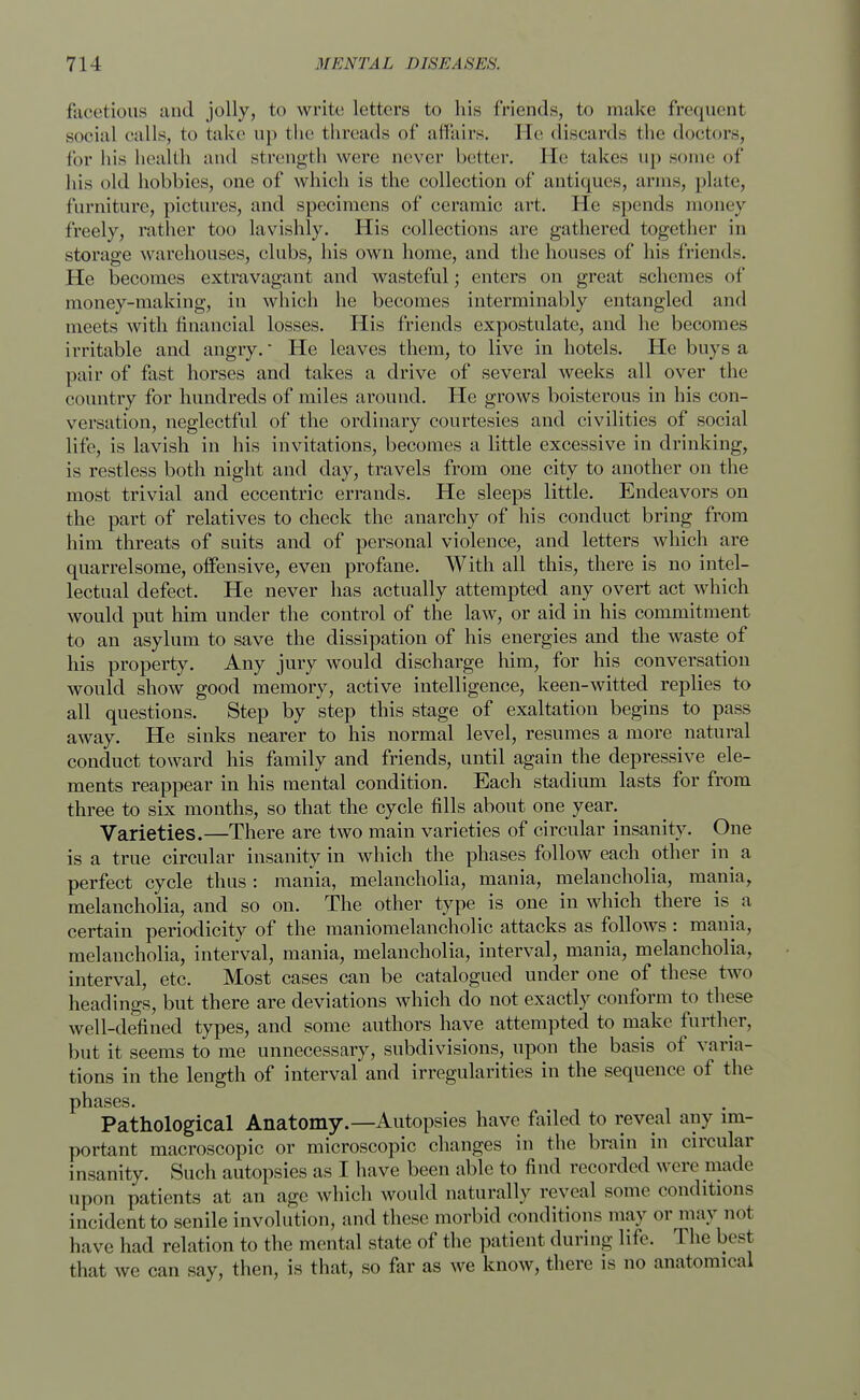 facetious and jolly, to write letters to his friends, to make frequent social calls, to take up the threads of affairs. He discards the doctors, for his health and strength were never better. He takes up some of his old hobbies, one of which is the collection of antiques, arms, plate, furniture, pictures, and specimens of ceramic art. He spends money freely, rather too lavishly. His collections are gathered together in storage warehouses, clubs, his own home, and the houses of his friends. He becomes extravagant and wasteful; enters on great schemes of money-making, in which he becomes interminably entangled and meets with financial losses. His friends expostulate, and he becomes irritable and angry.* He leaves them, to live in hotels. He buys a pair of fast horses and takes a drive of several weeks all over the country for hundreds of miles around. He grows boisterous in his con- versation, neglectful of the ordinary courtesies and civilities of social life, is lavish in his invitations, becomes a little excessive in drinking, is restless both night and day, travels from one city to another on the most trivial and eccentric errands. He sleeps little. Endeavors on the part of relatives to check the anarchy of his conduct bring from him threats of suits and of personal violence, and letters which are quarrelsome, offensive, even profane. With all this, there is no intel- lectual defect. He never has actually attempted any overt act which would put him under the control of the law, or aid in his commitment to an asylum to save the dissipation of his energies and the waste of his property. Any jury would discharge him, for his conversation would show good memory, active intelligence, keen-witted replies to all questions. Step by step this stage of exaltation begins to pass away. He sinks nearer to his normal level, resumes a more natural conduct toward his family and friends, until again the depressive ele- ments reappear in his mental condition. Each stadium lasts for from three to six months, so that the cycle fills about one year. Varieties.—There are two main varieties of circular insanity. One is a true circular insanity in which the phases follow each other in a perfect cycle thus: mania, melancholia, mania, melancholia, mania, melancholia, and so on. The other type is one in which there is^ a certain periodicity of the maniomelancholic attacks as follows : mania, melancholia, interval, mania, melancholia, interval, mania, melancholia, interval, etc. Most cases can be catalogued under one of these two headings, but there are deviations which do not exactly conform to these well-defined types, and some authors have attempted to make further, but it seems to me unnecessary, subdivisions, upon the basis of varia- tions in the length of interval and irregularities in the sequence of the phases. Pathological Anatomy.—Autopsies have failed to reveal any im- portant macroscopic or microscopic changes in the brain in circular insanity. Such autopsies as I have been able to find recorded were made upon patients at an age which would naturally reveal some conditions incident to senile involution, and these morbid conditions may or may not have had relation to the mental state of the patient during life. The best that we can say, then, is that, so far as we know, there is no anatomical
