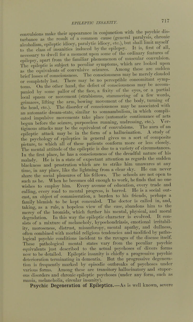 convulsions make their appearance in conjunction with the psychic dis- turbance as the result of a common cause (general paralysis, chronic alcoholism, epileptic idiocy, paralytic idiocy, etc.), but shall Limil myseU to the class of insanities induced by the epilepsy. Lt is, hrsl oi all, necessary to dwell for a moment upon some of the ordinary features ol epilepsy, apart from the familiar phenomenon of muscular convulsion. The epileptic is subject to peculiar symptoms, which are looked upon as the equivalents of convulsive seizures. Among these are sudden brief losses of consciousness. The consciousness may be merely clouded or completely Lost. There may be no perceptible concomitant symp- toms On the other hand, the defect of consciousness may be accom- panied by some pallor of the face, a fixity of the eyes, or a partial Local spasm or movement (strabismus, stammering of a few words, grimaces, lifting the arm, bowing movement of the body, turning of the head, etc.). The disorder of consciousness may be associated with an automatic dream-state, similar to somnambulism, in which compli- cated impulsive movements take place (automatic continuance of acts begun before the seizure, purposeless running, undressing, etc.). Ver- tiginous attacks may be the equivalent of convulsions. _ The aura of an epileptic attack may be in the form of a hallucination. A study of the psychology of epileptics in general gives us a sort of composite picture, to which all of these patients conform more or less closely. The mental attitude of the epileptic is due to a variety of circumstances. In the first place, he has a consciousness of the dreadful nature of his malady. He is in a state of expectant attention as regards the sudden blackness and prostration which are to strike him unawares at any time, in any place, like the lightning from a clear sky. He can never share the social pleasures of his fellows. The schools are not open to such as he. When he becomes old enough to work, he finds that no one wishes to employ him. Every avenue of education, every trade and calling, every road to mental progress, is barred. He is a social out- cast, an object of commiseration, a burden to his friends, perhaps a family blemish to be kept concealed. The doctor is called in, and, taking, as a rule, a hopeless view of the case, abandons him to the mercy of the bromicls, which further his mental, physical, and moral degradation. In this way the epileptic character is evolved. _ It con- sists of a mixture of melancholy, hypochondriasis, emotional irritabil- ity, moroseness, distrust, misanthropy, mental apathy, and dullness, often combined with morbid religious tendencies and modified by patho- logical psychic conditions incident to the ravages of the disease itself. These pathological mental states vary from the peculiar psychic equivalents just described to the actual psychoses of divers forms now to be detailed. Epileptic insanity is chiefly a progressive psychic deterioration terminating in dementia. But the progressive degenera- tion is frequently marked by episodic outbreaks of psychoses under various forms. Among these are transitory hallucinatory and stupor- ous disorders and chronic epileptic psychoses (under any form, such as mania, melancholia, circular insanity). Psychic Degeneration of Epileptics.—As is well known, severe