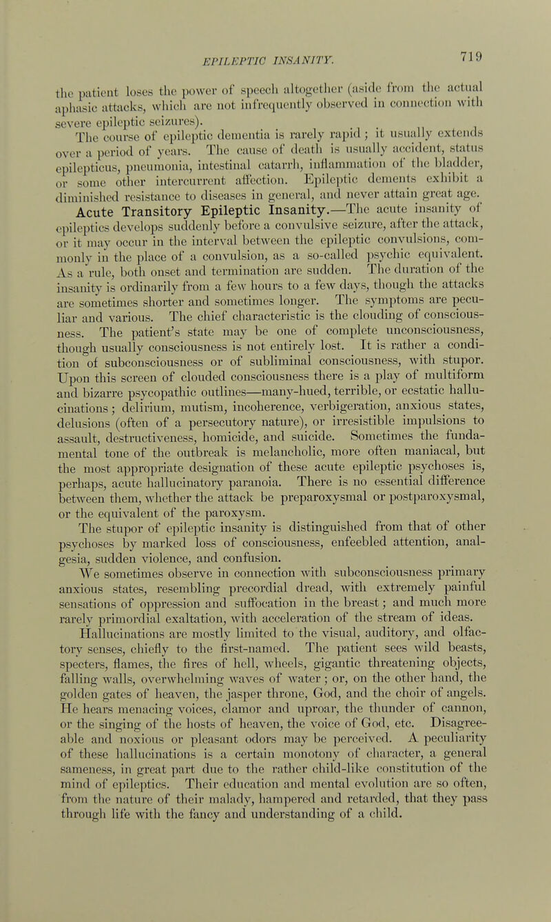 the patient loses the power of speech altogether (aside from the actual aphasic attacks, which are not infrequently observed in connection with severe epileptic seizures). The course of epileptic dementia is rarely rapid ; it usually extends over a period of years. The cause of death is usually accident, status epilepticus, pneumonia, intestinal catarrh, inflammation of the bladder, or some other intercurrent affection. Epileptic dements exhibit a diminished resistance to diseases in general, and never attain great age. Acute Transitory Epileptic Insanity.—The acute insanity of epileptics develops suddenly before a convulsive seizure, after the attack, or it may occur in the interval between the epileptic convulsions, com- monly in the place of a convulsion, as a so-called psychic equivalent. As a rule, both onset and termination arc sudden. The duration of the insanity is ordinarily from a few hours to a few days, though the attacks are sometimes shorter and sometimes longer. The symptoms are pecu- liar and various. The chief characteristic is the clouding of conscious- ness. The patient's state may be one of complete unconsciousness, though usually consciousness is not entirely lost. It is rather a condi- tion of subconsciousness or of subliminal consciousness, with stupor. Upon this screen of clouded consciousness there is a play of multiform and bizarre psycopathic outlines—many-hued, terrible, or ecstatic hallu- cinations ; delirium, mutism, incoherence, verbigeration, anxious states, delusions (often of a persecutory nature), or irresistible impulsions to assault, destructiveness, homicide, and suicide. Sometimes the funda- mental tone of the outbreak is melancholic, more often maniacal, but the most appropriate designation of these acute epileptic psychoses is, perhaps, acute hallucinatory paranoia. There is no essential difference between them, whether the attack be preparoxysmal or postparoxysmal, or the equivalent of the paroxysm. The stupor of epileptic insanity is distinguished from that of other psychoses by marked loss of consciousness, enfeebled attention, anal- gesia, sudden violence, and confusion. We sometimes observe in connection with subconsciousness primary anxious states, resembling precordial dread, with extremely painful sensations of oppression and suffocation in the breast; and much more rarely primordial exaltation, with acceleration of the stream of ideas. Hallucinations are mostly limited to the visual, auditory, and olfac- tory senses, chiefly to the first-named. The patient sees wild beasts, specters, flames, the fires of hell, wheels, gigantic threatening objects, falling walls, overwhelming waves of water; or, on the other hand, the golden gates of heaven, the jasper throne, God, and the choir of angels. He hears menacing voices, clamor and uproar, the thunder of cannon, or the singing of the hosts of heaven, the voice of God, etc. Disagree- able and noxious or pleasant odors may be perceived. A peculiarity of these hallucinations is a certain monotony of character, a general sameness, in great part due to the rather child-like constitution of the mind of epileptics. Their education and mental evolution are so often, from the nature of their malady, hampered and retarded, that they pass through life with the fancy and understanding of a child.