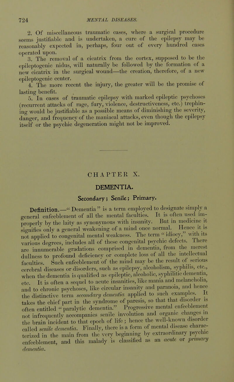 2. Of miscellaneous traumatic cases, where a surgical procedure seems justifiable and is undertaken, a cure of the epilepsy may be reasonably expected in, perhaps, four out of every hundred cases operated upon. 3. The removal of a cicatrix from the cortex, supposed to be the epileptogenic nidus, will naturally be followed by the formation of a new cicatrix in the surgical wound—the creation, therefore, of a new epileptogenic center. 4. The more recent the injury, the greater will be the promise of lasting benefit. 5. In cases of traumatic epilepsy with marked epileptic psychoses (recurrent attacks of rage, fury, violence, destructiveness, etc.) trephin- ing would be justifiable as a possible means of diminishing the severity, danger, and frequency of the maniacal attacks, even though the epilepsy itself or the psychic degeneration might not be improved. CHAPTER X. DEMENTIA, Secondary; Senile; Primary, Definition.— Dementia  is a term employed to designate simply a general enfeeblement of all the mental faculties. It is often used im- properly by the laity as synonymous with insanity. But in medicine it signifies only a general weakening of a mind once normal. Hence it is not applied to congenital mental weakness. The term  idiocy, with its various degrees, includes all of these congenital psychic defects. There are innumerable gradations comprised in dementia, from the merest dullness to profound deficiency or complete loss of all the intellectual faculties. Such enfeeblement of the mind may be the result of serious cerebral diseases or disorders, such as epilepsy, alcoholism, syphilis, etc., when the dementia is qualified as epileptic, alcoholic, syphilitic dementia, etc It is often a sequel to acute insanities, like mama and melancholia, and to chronic psychoses, like circular insanity and paranoia, and hence the distinctive term secondary dementia applied to such examples. It takes the chief part in the syndrome of paresis, so that that disorder is often entitled  paralytic dementia. Progressive mental enfeeblement not infrequently accompanies senile involution and organic changes in the brain incident to that epoch of life ; hence the well-known disorder called senile dementia. Finally, there is a form of mental disease charac- terized in the main from the very beginning by extraordinary psychic enfeeblement, and this malady is classified as an aeide or prmary dementia.