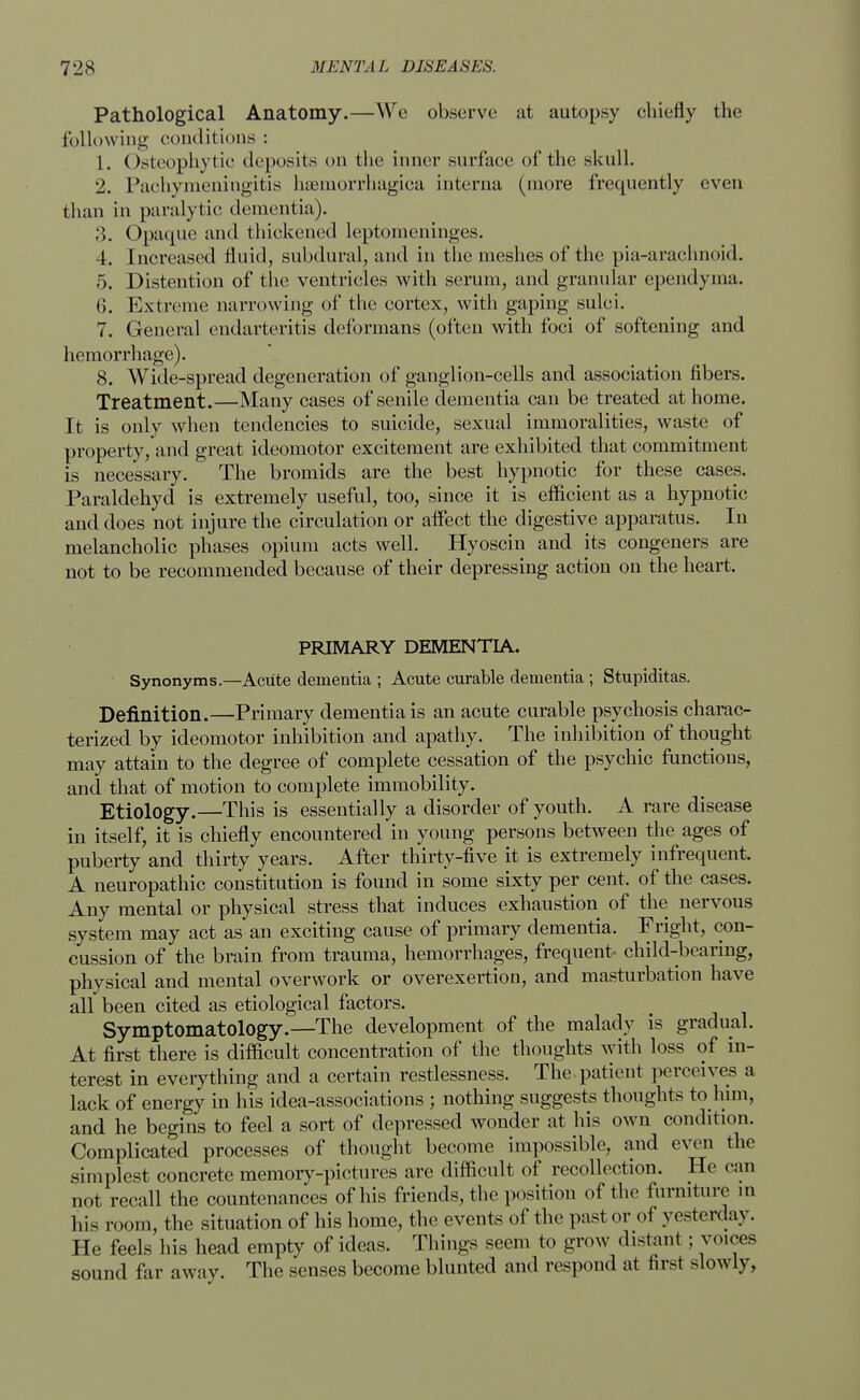 Pathological Anatomy.—We observe at autopsy chiefly the following conditions : 1. Osteophytic deposits on the inner surface of the skull. 2. Pachymeningitis hemorrhagica interna (more frequently even than in paralytic dementia). 3. Opaque and thickened leptomeninges. 4. Increased fluid, subdural, and in the meshes of the pia-arachnoid. 5. Distention of the ventricles with scrum, and granular ependyma. 6. Extreme narrowing of the cortex, with gaping sulci. 7. General endarteritis deformans (often with foci of softening and hemorrhage). 8. Wide-spread degeneration of ganglion-cells and association fibers. Treatment.—Many cases of senile dementia can be treated at home. It is only when tendencies to suicide, sexual immoralities, waste of property, and great ideomotor excitement are exhibited that commitment is necessary. The bromids are the best hypnotic for these cases. Paraldehyd is extremely useful, too, since it is efficient as a hypnotic and does not injure the circulation or affect the digestive apparatus. In melancholic phases opium acts well. Hyoscin and its congeners are not to be recommended because of their depressing action on the heart. PRIMARY DEMENTIA. Synonyms.—Acute dementia ; Acute curable dementia ; Stupiditas. Definition.—Primary dementia is an acute curable psychosis charac- terized by ideomotor inhibition and apathy. The inhibition of thought may attain to the degree of complete cessation of the psychic functions, and that of motion to complete immobility. Etiology.—This is essentially a disorder of youth. A rare disease in itself, it is chiefly encountered in young persons between the ages of puberty and thirty years. After thirty-five it is extremely infrequent. A neuropathic constitution is found in some sixty per cent, of the cases. Any mental or physical stress that induces exhaustion of the nervous system may act as an exciting cause of primary dementia. Fright, con- cussion of the brain from trauma,, hemorrhages, frequent- child-bearing, physical and mental overwork or overexertion, and masturbation have all been cited as etiological factors. Symptomatology.—The development of the malady is gradual. At first there is difficult concentration of the thoughts with loss of in- terest in everything and a certain restlessness. The patient perceives a lack of energy in his idea-associations ; nothing suggests thoughts to him, and he begins to feel a sort of depressed wonder at his own condition. Complicated processes of thought become impossible, and even the simplest concrete memory-pictures are difficult of recollection. He can not recall the countenances of his friends, the position of the furniture in his room, the situation of his home, the events of the past or oi yesterday. He feels his head empty of ideas. Things seem to grow distant; voices sound far away. The senses become blunted and respond at first slowly,