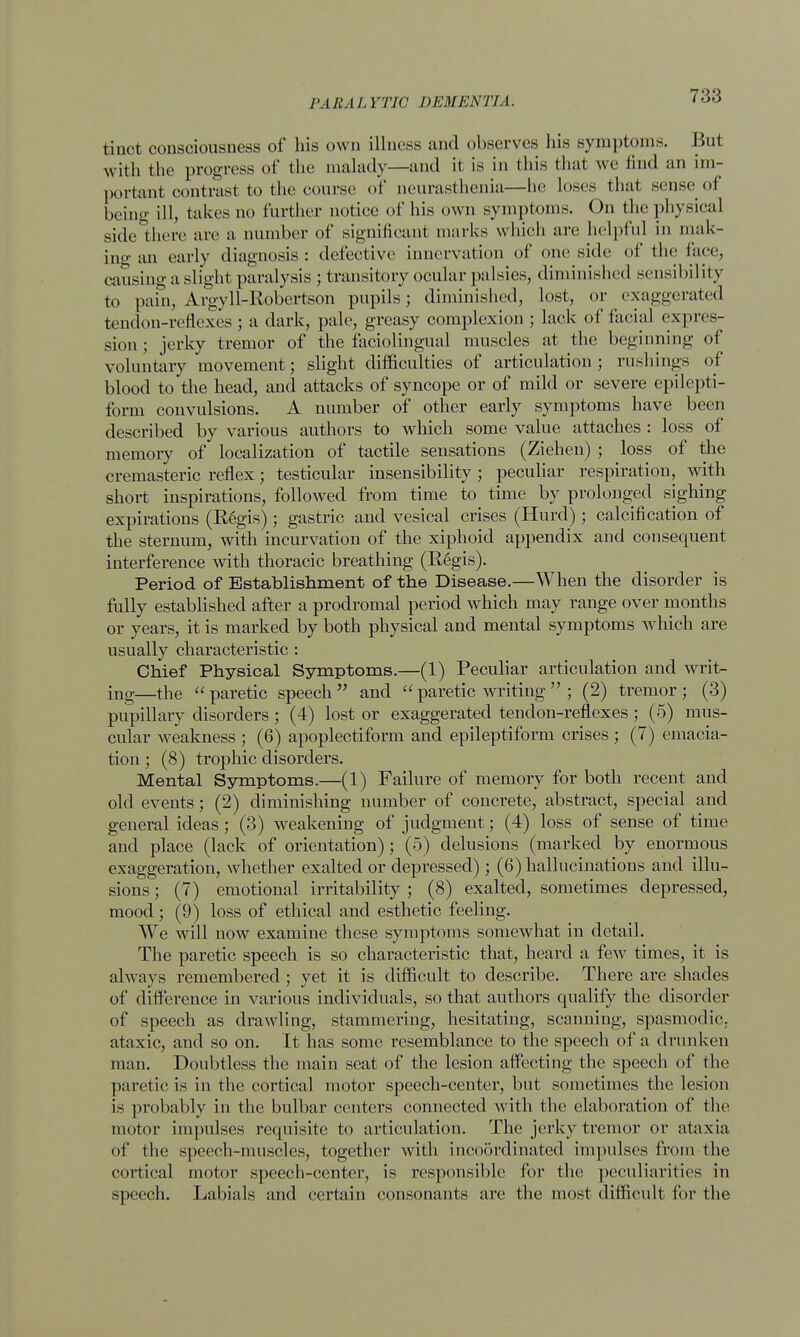 tiuct consciousness of his own illness and observes his symptoms. Hut with the progress of the malady—and it is in this that we find an im- portant contrast to the course of neurasthenia—he loses that sense of being ill, takes no further notice of his own symptoms. On the physical side there are a number of significant marks which are helpful in mak- ing an early diagnosis: defective innervation of one side of the fare, causing a slight paralysis ; transitory ocular palsies, diminished sensibility to pain, Argyll-Robertson pupils; diminished, lost, or exaggerated tendon-reflexes ; a dark, pale, greasy complexion ; lack of facial expres- sion; jerky tremor of the faciolingual muscles at the beginning of voluntary movement; slight difficulties of articulation; rushings of blood to the head, and attacks of syncope or of mild or severe epilepti- form convulsions. A number of other early symptoms have been described by various authors to which some value attaches : loss of memory of localization of tactile sensations (Ziehen) ; loss of the cremasteric reflex; testicular insensibility ; peculiar respiration, with short inspirations, followed from time to time by prolonged sighing expirations (Regis); gastric and vesical crises (Hurd); calcification of the sternum, with incurvation of the xiphoid appendix and consequent interference with thoracic breathing (Regis). Period of Establishment of the Disease.—When the disorder is fully established after a prodromal period which may range over months or years, it is marked by both physical and mental symptoms which are usually characteristic : Chief Physical Symptoms.—(1) Peculiar articulation and writ- ing—the  paretic speech  and  paretic writing  ; (2) tremor ; (3) pupillary disorders; (4) lost or exaggerated tendon-reflexes; (5) mus- cular weakness ; (6) apoplectiform and epileptiform crises ; (7) emacia- tion ; (8) trophic disorders. Mental Symptoms.—(1) Failure of memory for both recent and old events; (2) diminishing number of concrete, abstract, special and general ideas; (3) weakening of judgment; (4) loss of sense of time and place (lack of orientation); (5) delusions (marked by enormous exaggeration, whether exalted or depressed); (6) hallucinations and illu- sions ; (7) emotional irritability ; (8) exalted, sometimes depressed, mood; (9) loss of ethical and esthetic feeling. We will now examine these symptoms somewhat in detail. The paretic speech is so characteristic that, heard a few times, it is always remembered ; yet it is difficult to describe. There are shades of difference in various individuals, so that authors qualify the disorder of speech as drawling, stammering, hesitating, scanning, spasmodic, ataxic, and so on. It has some resemblance to the speech of a drunken man. Doubtless the main seat of the lesion affecting the speech of the paretic is in the cortical motor speech-center, but sometimes the lesion is probably in the bulbar centers connected with the elaboration of the motor impulses requisite to articulation. The jerky tremor or ataxia of the speech-muscles, together with incoordinated impulses from the cortical motor speech-center, is responsible for the peculiarities in speech. Labials and certain consonants are the most difficult for the