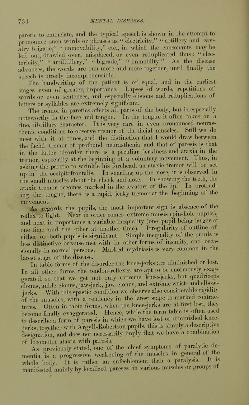 paretic to enunciate, and the typical speech is shown in the attempt to pronounce such words or phrases as  electricity,  artillery and cav- alry brigade,  immovability, etc., in which the consonants may he left out, drawled over, misplaced, or even reduplicated thus :  elec- terieitv,  artillililery,  bigrade,  immobilty. As the disease advances, the words are run more and more together, until finally the speech is utterly incomprehensible. The handwriting of the patient is of equal, and in the earliest stages even of greater, importance. Lapses of words, repetitions of words or even sentences, and especially elisions and reduplications of letters or syllables are extremely significant. The tremor in paretics affects all parts of the body, but is especially noteworthy in the face and tongue. In the tongue it often takes on a fine, fibrillary character. It is very rare in even pronounced neuras- thenic conditions to observe tremor of the facial muscles. Still we do meet with it at times, and the distinction that I would draw between the facial tremor of profound neurasthenia and that of paresis is that in the latter disorder there is a peculiar jerkiness and ataxia in the tremor, especially at the beginning of a voluntary movement. Thus, in asking the paretic to wrinkle his forehead, an ataxic tremor will be set up in the occipitofrontalis. In snarling up the nose, it is observed in the small muscles about the cheek and nose. In showing the teeth, the ataxic tremor becomes marked in the levators of the lip. In protrud- ing the tongue, there is a rapid, jerky tremor at the beginning of the movement. As regards the pupils, the most important sign is _ absence of the reflex to light. Next in order comes extreme miosis (pin-hole pupils), and next in importance a variable inequality (one pupil being larger at one time and the other at another time). Irregularity of outline of either or both pupils is significant. Simple inequality of the pupils is less distinctive because met with in other forms of insanity, and occa- sionally in normal persons. Marked mydriasis is very common in the latest stage of the disease. In tabic forms of the disorder the knee-jerks are diminished or lost. In all other forms the tendon-reflexes are apt to be enormously exag- gerated, so that we get not only extreme knee-jerks, but quadriceps clonus, ankle-clonus, jaw-jerk, jaw-clonus, and extreme wrist- and elbow- jerks. With this spastic condition we observe also considerable rigidity of the muscles, with a tendency in the latest stage to marked contrac- tures Often in tabic forms, when the knee-jerks are at first lost, they become finally exaggerated. Hence, while the term tabic is often used to describe a form of paresis in which we have lost or diminished knee- jerks, together with Argyll-Robertson pupils, this is simply a descriptive designation, and does not necessarily imply that we have a combination of locomotor ataxia with paresis. As previously stated, one of the chief symptoms of paralytic de- mentia is a progressive weakening of the muscles in general of: the whole body. It is rather an enfeeblement than a paralysis. It is manifested mainly by localized pareses in various muscles or groups oi