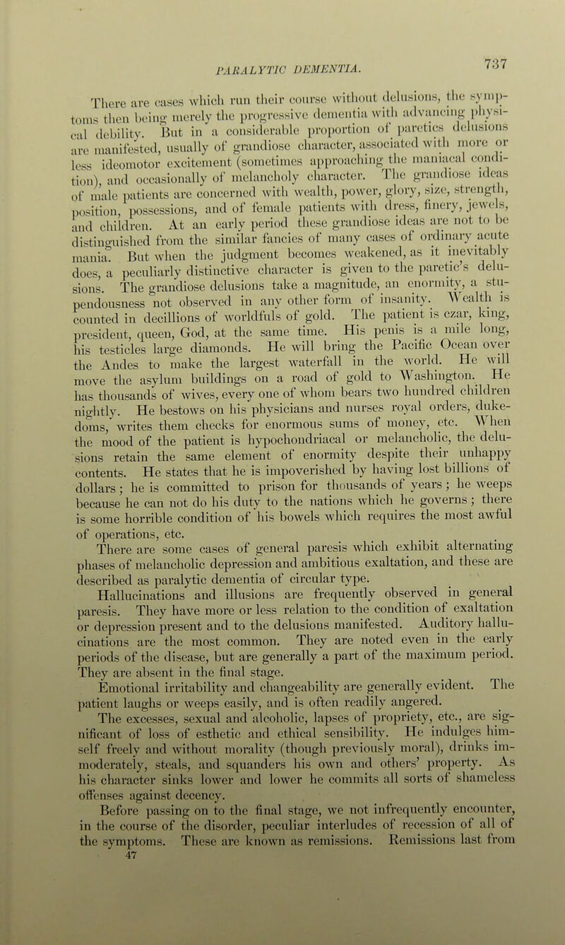 There are cases which run their course without delusions, the symp- toms then being merely the progressive dementia with advancing physi- cal debility But in a considerable proportion oi paretics delusions are manifested, usually of grandiose character, associated with more or less ideomotor excitement (sometimes approaching the maniacal condi- tion) and occasionally of melancholy character. The grandiose ideas of male patients are concerned with wealth, power, glory, size, strength, position, possessions, and of female patients with dress, Imcry, jewe s, and children. At an early period these grandiose ideas are not to be distinguished from the similar fancies of many cases of ordinary acute mania. But when the judgment becomes weakened, as it inevitably does, a peculiarly distinctive character is given to the paretic's delu- sions. The grandiose delusions take a magnitude, an enormity, a stu- pendousness not observed in any other form of insanity. Wealth is counted in decillions of worldfuls of gold. The patient is czar, king, president, queen, God, at the same time. His penis is a mile long, his testicles large diamonds. He will bring the Pacific Ocean over the Andes to make the largest waterfall in the world. He will move the asylum buildings on a road of gold to Washington.^ He has thousands of wives, every one of whom bears two hundred children nightly. He bestows on his physicians and nurses royal orders, duke- doms, writes them checks for enormous sums of money, etc. When the mood of the patient is hypochondriacal or melancholic, the delu- sions retain the same element of enormity despite their unhappy contents. He states that he is impoverished by having lost billions of dollars; he is committed to prison for thousands of years ; he weeps because he can not do his duty to the nations which he governs; there is some horrible condition of his bowels which requires the most awful of operations, etc. There are some cases of general paresis which exhibit alternating phases of melancholic depression and ambitious exaltation, and these are described as paralytic dementia of circular type. Hallucinations and illusions are frequently observed in general paresis. They have more or less relation to the condition of exaltation or depression present and to the delusions manifested. Auditory hallu- cinations are the most common. They are noted even in the early periods of the disease, but are generally a part of the maximum period. They are absent in the final stage. Emotional irritability and changeability are generally evident. The patient laughs or weeps easily, and is often readily angered. The excesses, sexual and alcoholic, lapses of propriety, etc., are sig- nificant of loss of esthetic and ethical sensibility. He indulges him- self freely and without morality (though previously moral), drinks im- moderately, steals, and squanders his own and others' property. As his character sinks lower and lower he commits all sorts of shameless offenses against decency. Before passing on to the final stage, we not infrequently encounter, in the course of the disorder, peculiar interludes of recession of all of the symptoms. These arc known as remissions. Remissions last from 47