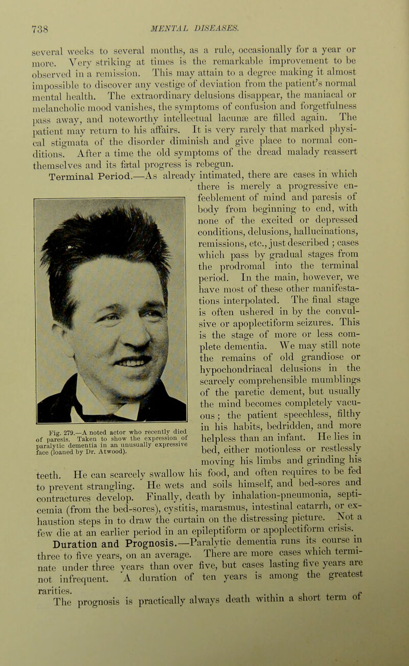 several weeks to several months, as a rule, occasionally for a year or more. Very striking at times is the remarkable improvement to he observed ill a remission. This may attain to a degree making it almost impossible to discover any vestige of deviation from the patient's normal mental health. The extraordinary delusions disappear, the maniacal or melancholic mood vanishes, the symptoms of confusion and forgetfulness pass away, and noteworthy intellectual lacunae are filled again. The patient may return to his affairs. It is very rarely that marked physi- cal stigmata of the disorder diminish and give place to normal con- ditions? After a time the old symptoms of the dread malady reassert themselves and its fatal progress is rebegun. Terminal Period.—As already intimated, there are cases in which there is merely a progressive en- feeblement of mind and paresis of body from beginning to end, with none of the excited or depressed conditions, delusions, hallucinations, remissions, etc., just described ; cases which pass by gradual stages from the prodromal into the terminal period. In the main, however, we have most of these other manifesta- tions interpolated. The final stage is often ushered in by the convul- sive or apoplectiform seizures. This is the stage of more or less com- plete dementia. We may still note the remains of old grandiose or hypochondriacal delusions in the scarcely comprehensible mumblings of the paretic dement, but usually the mind becomes completely vacu- ous ; the patient speechless, filthy in his habits, bedridden, and more helpless than an infant. He lies in bed, either motionless or restlessly moving his limbs and grinding his teeth. He can scarcely swallow his food, and often requires to be fed to prevent strangling. He wets and soils himself, and bed-sores and contractures develop. Finally, death by inhalation-pneumonia, septi- cemia (from the bed-sores), cystitis, marasmus, intestinal catarrh, or ex- haustion steps in to draw the curtain on the distressing picture. Not a few die at an earlier period in an epileptiform or apoplectiform crisis.^ Duration and Prognosis.—Paralytic dementia runs its course m three to five years, on an average. There are more cases which termi- nate under three years than over five, but cases lasting five years are not infrequent. A duration of ten years is among the greatest x*firi tics The prognosis is practically always death within a short term of Fig. 279.—A noted actor who recently died of paresis. Taken to show the expression of paralytic dementia in an unusually expressive face (loaned by Dr. Atwood).