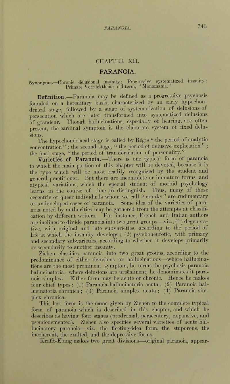 CHAPTER XII. PARANOIA. Synonyms.—Chronic delusional insanity; Progressive systematized insanity ; Priniare Verriicktheit; old term, Monomania. Definition.—Paranoia may be defined as a progressive psychosis founded on a hereditary basis, characterized by an early hypochon- driacal stage, followed by a stage of systematization of delusions of persecution which are later transformed into systematized delusions of grandeur. Though hallucinations, especially of hearing, are often present, the cardinal symptom is the elaborate system of fixed delu- sions. The hypochondriacal stage is called by Regis  the period of analytic concentration  ; the second stage,  the period of delusive explication  ; the final stage,  the period of transformation of personality. Varieties of Paranoia.—There is one typical form of paranoia to which the main portion of this chapter will be devoted, because it is the type which will be most readily recognized by the student and general practitioner. But there are incomplete or immature forms and atypical variations, which the special student of morbid psychology learns in the course of time to distinguish. Thus, many of those eccentric or queer individuals whom we call  cranks are rudimentary or undeveloped cases of paranoia. Some idea of the varieties of para- noia noted by authorities may be gathered from the attempts at classifi- cation by different writers. For instance, French and Italian authors are inclined to divide paranoia into two great groups—viz., (1) degenera- tive, with original and late subvarieties, according to the period of life at which the insanity develops ; (2) psychoneurotic, with primary and secondary subvarieties, according to whether it develops primarily or secondarily to another insanity. Ziehen classifies paranoia into two great groups, according to the predominance of either delusions or hallucinations—where hallucina- tions are the most prominent symptom, he terms the psychosis paranoia hallucinatoria; where delusions are preeminent, he denominates it para- noia simplex. Either form may be acute or chronic. Hence he makes four chief types : (1) Paranoia hallucinatoria acuta ; (2) Paranoia hal- lucinatoria chronica; (3) Paranoia simplex acuta; (4) Paranoia sim- plex chronica. This last form is the name given by Ziehen to the complete typical form of paranoia which is described in this chapter, and which he describes as having four stages (prodromal, persecutory, expansive, and pseudodemented). Ziehen also specifies several varieties of acute hal- lucinatory paranoia—viz., the fleeting-idea form, the stuporous, the incoherent, the exalted, and the depressive forms. Krafft-Ebing makes two great divisions—original paranoia, appear-