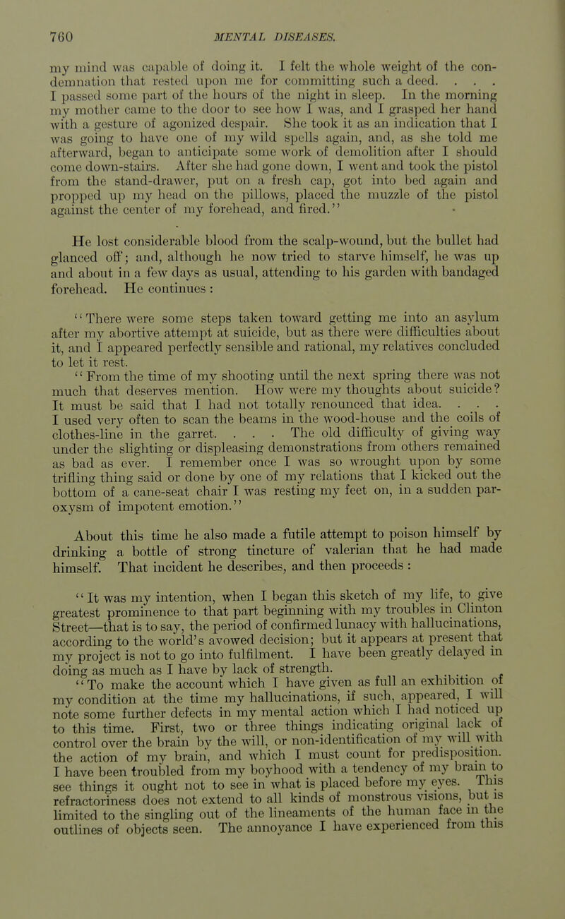 my mind was capable of doing it. I felt the whole weight of the con- demnation that rested upon me for committing such a deed. . . . I passed sonic part of the hours of the night in sleep. In the morning my mother came to the door to see how 1 was, and I grasped her hand with a gesture of agonized despair. She took it as an indication that I w as going to have one of my wild spells again, and, as she told me afterward, began to anticipate some work of demolition after I should come down-stairs. After she had gone down, I went and took the pistol from the stand-drawer, put on a fresh cap, got into bed again and propped up my head on the pillows, placed the muzzle of the pistol against the center of my forehead, and fired.'' He lost considerable blood from the scalp-wound, but the bullet had glanced off; and, although he now tried to starve himself, he was up and about in a few days as usual, attending to his garden with bandaged forehead. He continues : '' There were some steps taken toward getting me into an asylum after my abortive attempt at suicide, but as there were difficulties about it, and I appeared perfectly sensible and rational, my relatives concluded to let it rest. '1 From the time of my shooting until the next spring there was not much that deserves mention. How were my thoughts about suicide ? It must be said that I had not totally renounced that idea. . _. . I used very often to scan the beams in the wood-house and the coils of clothes-line in the garret. . . . The old difficulty of giving way under the slighting or displeasing demonstrations from others remained as bad as ever. I remember once I was so wrought upon by some trifling thing said or done by one of my relations that I kicked out the bottom of a cane-seat chair I was resting my feet on, in a sudden par- oxysm of impotent emotion. About this time he also made a futile attempt to poison himself by drinking a bottle of strong tincture of valerian that he had made himself. That incident he describes, and then proceeds : '' It was my intention, when I began this sketch of my life, to give greatest prominence to that part beginning with my troubles in Clinton Street—that is to say, the period of confirmed lunacy with hallucinations, according to the world's avowed decision; but it appears at present that my project is not to go into fulfilment. I have been greatly delayed m doing as much as I have by lack of strength. To make the account which I have given as full an exhibition of my condition at the time my hallucinations, if such, appeared, I will note some further defects in my mental action which I had noticed up to this time. First, two or three things indicating original lack of control over the brain by the will, or non-identification of my will with the action of my brain, and which I must count for predisposition. I have been troubled from my boyhood with a tendency of my brain to see things it ought not to see in what is placed before my eyes. This refractoriness does not extend to all kinds of monstrous visions, but is limited to the singling out of the lineaments of the human face in the outlines of objects seen. The annoyance I have experienced from this