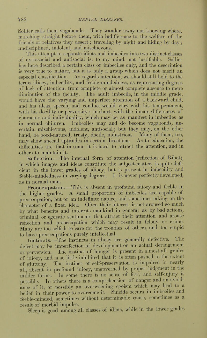 Sollier calls them vagabonds. They wander away not knowing where, inarching straight before them, with indifference to the welfare of the friends or relatives they desert; traveling by night and hiding by day; undisciplined, indolent, and mischievous. This attempt to separate idiots and imbeciles into two distinct classes •of extrasocial and antisocial is, to my mind, not justifiable. Sollier has here described a certain class of imbeciles only, and the description is very true to nature, but it is only a group which does not merit an especial classification. As regards attention, we should still hold to the terms idiocy, imbecility, and feeble-mindedness, as representing degrees of lack of attention, from complete or almost complete absence to mere diminution of the faculty. The adult imbecile, in the middle grade, would have the varying and imperfect attention of a backward child, and his ideas, speech, and conduct would vary with his temperament, with his docility or perversity ; in short, with the innate differences of character and individuality, which may be as manifest in imbeciles as in normal children. Imbeciles may and do become vagabonds, un- certain, mischievous, indolent, antisocial; but they may, on the other hand, be good-natured, trusty, docile, industrious. Many of them, too, may show special aptitudes in certain directions. As to education, the difficulties are that in some it is hard to attract the attention, and in others to maintain it. Reflection.—The internal form of attention (reflection of BAbot), in which images and ideas constitute the subject-matter, is quite defi- cient in the lower grades of idiocy, but is present in imbecility and feeble-mindedness in varying degrees. It is never perfectly developed, as in normal man. Preoccupation.—This is absent in profound idiocy and feeble in the higher grades. A small proportion of imbeciles are capable of preoccupation, but of an indefinite nature, and sometimes taking on the character of a fixed idea. Often their interest is not aroused so much by what benefits and interests mankind in general as by bad actions, criminal or egoistic sentiments that attract their attention and arouse reflection and preoccupation which may result in felony or crime. Many are too selfish to care for the troubles of others, and too stupid to have preoccupations purely intellectual. Instincts.—The instincts in idiocy are generally defective. The defect may be imperfection of development or an actual derangement or perversion. The instinct of hunger is present in almost all grades of idiocy, and is so little inhibited that it is often pushed to the extent of gluttony. The instinct of self-preservation is impaired in nearly all, absent in profound idiocy, ungoverned by proper judgment in the milder forms. In some there is no sense of fear, and self-injury is possible. In others there is a comprehension of danger and an avoid- ance of it, or possibly an overweening egoism which may lead to a belief in their power to overcome it. Suicide occurs in imbeciles and feeble-minded, sometimes without determinable cause, sometimes as a result of morbid impulse. Sleep is good among all classes of idiots, while in the lower grades