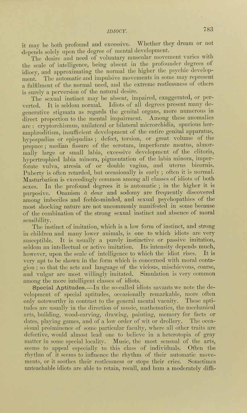 it may be both profound and excessive. Whether they dream or not depends solely upon the degree <>f mental development. The desire and need of voluntary muscular movement varies with the scale of intelligence, being absent in the profounder degrees of idiocy, and approximating the normal the higher the psychic develop- ment. The automatic and impulsive movements in some may represent a fulfilment of the normal need, and the extreme restlessness of others is surely a perversion of the natural desire. The sexual instinct may be absent, impaired, exaggerated, or per- verted. It is seldom normal. Idiots of all degrees present many de- generative stigmata as regards the genital organs, more numerous in direct proportion to the mental impairment. Among these anomalies are : cryptorchismus, unilateral or bilateral microrchidia, spurious her- maphroditism, insufficient development of the entire genital apparatus, hypospadias or epispadias ; defect, torsion, or great volume of the prepuce; median fissure of the scrotum, imperforate meatus, abnor- mally large or small labia, excessive development of the clitoris, hypertrophied labia minora, pigmentation of the labia minora, imper- forate vulva, atresia of or double vagina, and uterus bicornis. Puberty is often retarded, but occasionally is early ; often it is normal. Masturbation is exceedingly common among all classes of idiots of both sexes. In the profound degrees it is automatic ; in the higher it is purposive. Onanism a deux and sodomy are frequently discovered among imbeciles and feeble-minded, and sexual psychopathies of the most shocking nature are not uncommonly manifested in some because of the combination of the strong sexual instinct and absence of moral sensibility. The instinct of imitation, which is a low form of instinct, and strong in children and many lower animals, is one to which idiots are very susceptible. It is usually a purely instinctive or passive imitation, seldom an intellectual or active imitation. Its intensity depends much, however, upon the scale of intelligence to which the idiot rises. It is very apt to be shown in the form which is concerned with moral conta- gion ; so that the acts and language of the vicious, mischievous, coarse, and vulgar are most willingly imitated. Simulation is very common among the more intelligent classes of idiots. Special Aptitudes.—In the so-called idiots savants we note the de- velopment of special aptitudes, occasionally remarkable, more often only noteworthy in contrast to the general mental vacuity. These apti- tudes are usually in the direction of music, mathematics, the mechanical arts, building, wood-carving, drawing, painting, memory for facts or dates, playing games, and of a low order of wit or drollery. The occa- sional preeminence of some particular faculty, where all other traits are defective, would almost lead one to believe in a heterotopia of gray matter in some special locality. Music, the most sensual of the arts, seems to appeal especially to this class of individuals. Often the rhythm of it seems to influence the rhythm of their automatic move- ments, or it soothes their restlessness or stops their cries. Sometimes unteachable idiots are able to retain, recall, and hum a moderately diffi-