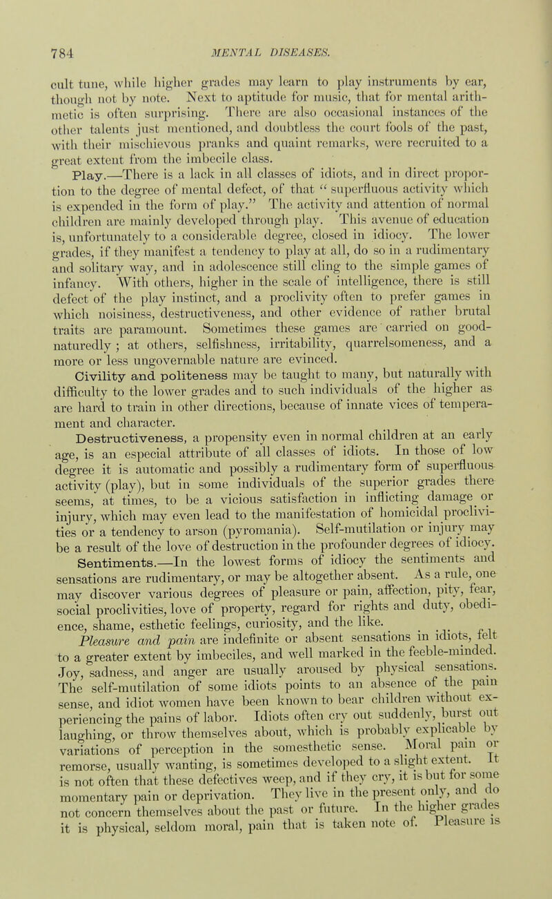 cult time, while higher grades may learn to play instruments by ear, though not by note. Next to aptitude for music, that for mental arith- metic is often surprising. There are also occasional instances of the other talents just mentioned, and doubtless the court fools of the past, with their mischievous pranks and quaint remarks, were recruited to a great extent from the imbecile class. Play.—There is a lack in all classes of idiots, and in direct propor- tion to the degree of mental defect, of that  superfluous activity which is expended in the form of play. The activity and attention of normal children are mainly developed through play. This avenue of education is, unfortunately to a considerable degree, closed in idiocy. The lower grades, if they manifest a tendency to play at all, do so in a rudimentary and solitary way, and in adolescence still cling to the simple games of infancy. With others, higher in the scale of intelligence, there is still defect'of the play instinct, and a proclivity often to prefer games in which noisiness, destructiveness, and other evidence of rather brutal traits are paramount. Sometimes these games are carried on good- naturedly ; at others, selfishness, irritability, quarrelsomeness, and a more or less ungovernable nature are evinced. Civility and politeness may be taught to many, but naturally with difficulty to the lower grades and to such individuals of the higher as are hard to train in other directions, because of innate vices of tempera- ment and character. Destructiveness, a propensity even in normal children at an early age, is an especial attribute of all classes of idiots. In those of low degree it is automatic and possibly a rudimentary form of superfluous- activity (play), but in some individuals of the superior grades there seems, at times, to be a vicious satisfaction in inflicting damage^ or injury, which may even lead to the manifestation of homicidal proclivi- ties or a tendency to arson (pyromania). Self-mutilation or injury may be a result of the love of destruction in the profounder degrees of idiocy. Sentiments.—In the lowest forms of idiocy the sentiments and sensations are rudimentary, or may be altogether absent. As a rule, one may discover various degrees of pleasure or pain, affection, pity, fear, social proclivities, love of property, regard for rights and duty, obedi- ence, shame, esthetic feelings, curiosity, and the like. _ Pleasure and pain are indefinite or absent sensations in idiots, telt to a greater extent by imbeciles, and well marked in the feeble-minded. Joy, sadness, and anger are usually aroused by physical sensations. The self-mutilation of some idiots points to an absence of the pain sense, and idiot women have been known to bear children without ex- periencing the pains of labor. Idiots often cry out suddenly, burst out laughing, or throw themselves about, which is probably explicable by variations of perception in the somesthetic sense. Moral pam or remorse, usually wanting, is sometimes developed to a slight extent. It is not often that these defectives weep, and if they cry, it is but tor some momentary pain or deprivation. They live in the present only, and do not concern themselves about the past or future. In the higher grades it is physical, seldom moral, pain that is taken note of. 1 leasure is