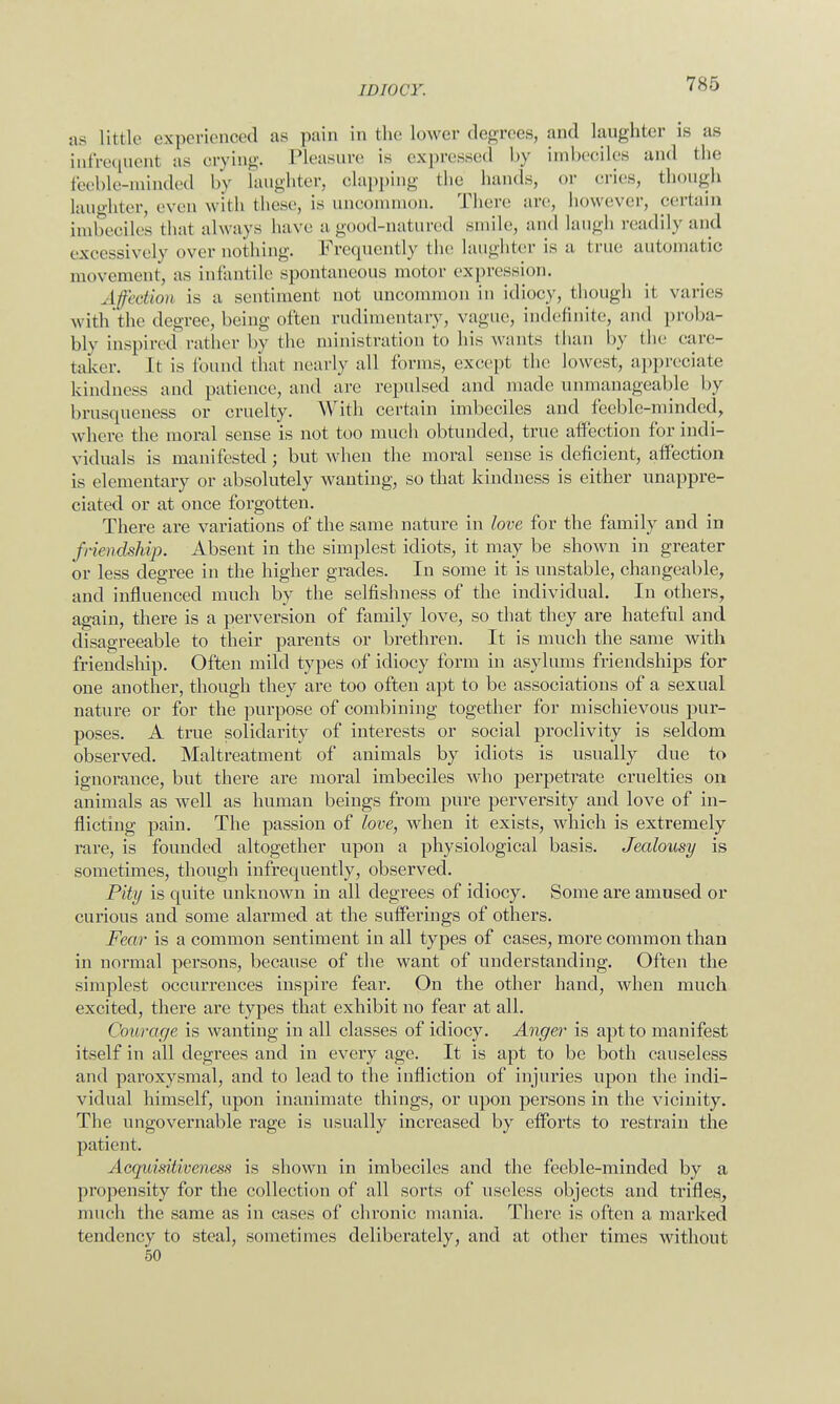 as Little experienced as pain in the lower degrees, and laughter is as infrequenl as crying. Pleasure is expressed by imbeciles and the feeble-minded by laughter, clapping the hands, or cries, though laughter, even with these, is uncommon. There are, however, certain imbeciles that always have a good-natured smile, and laugh readily and excessively over nothing. Frequently the laughter is a true automatic movement, as infantile spontaneous motor expression. Affection is a sentiment not uncommon in idiocy, though it varies with the degree, being often rudimentary, vague, indefinite, and proba- bly inspired rather by the ministration to his wants than by the care- taker. It is found that nearly all forms, except the lowest, appreciate kindness and patience, and are repulsed and made unmanageable by brusqueness or cruelty. With certain imbeciles and feeble-minded, where the moral sense is not too much obtunded, true affection for indi- viduals is manifested; but when the moral sense is deficient, affection is elementary or absolutely wanting, so that kindness is either unappre- ciated or at once forgotten. There are variations of the same nature in love for the family and in friendship. Absent in the simplest idiots, it may be shown in greater or less degree in the higher grades. In some it is unstable, changeable, and influenced much by the selfishness of the individual. In others, again, there is a perversion of family love, so that they are hateful and disagreeable to their parents or brethren. It is much the same with friendship. Often mild types of idiocy form in asylums friendships for one another, though they are too often apt to be associations of a sexual nature or for the purpose of combining together for mischievous pur- poses. A true solidarity of interests or social proclivity is seldom observed. Maltreatment of animals by idiots is usually due to ignorance, but there are moral imbeciles who perpetrate cruelties on animals as well as human beings from pure perversity and love of in- flicting pain. The passion of love, when it exists, which is extremely rare, is founded altogether upon a physiological basis. Jealousy is sometimes, though infrequently, observed. Pity is quite unknown in all degrees of idiocy. Some are amused or curious and some alarmed at the sufferings of others. Fear is a common sentiment in all types of cases, more common than in normal persons, because of the want of understanding. Often the simplest occurrences inspire fear. On the other hand, when much excited, there are types that exhibit no fear at all. Courage is wanting in all classes of idiocy. Anger is apt to manifest itself in all degrees and in every age. It is apt to be both causeless and paroxysmal, and to lead to the infliction of injuries upon the indi- vidual himself, upon inanimate things, or upon persons in the vicinity. The ungovernable rage is usually increased by efforts to restrain the patient. Acquisitiveness is shown in imbeciles and the feeble-minded by a propensity for the collection of all sorts of useless objects and trifles, much the same as in cases of chronic mania. There is often a marked tendency to steal, sometimes deliberately, and at other times without 50