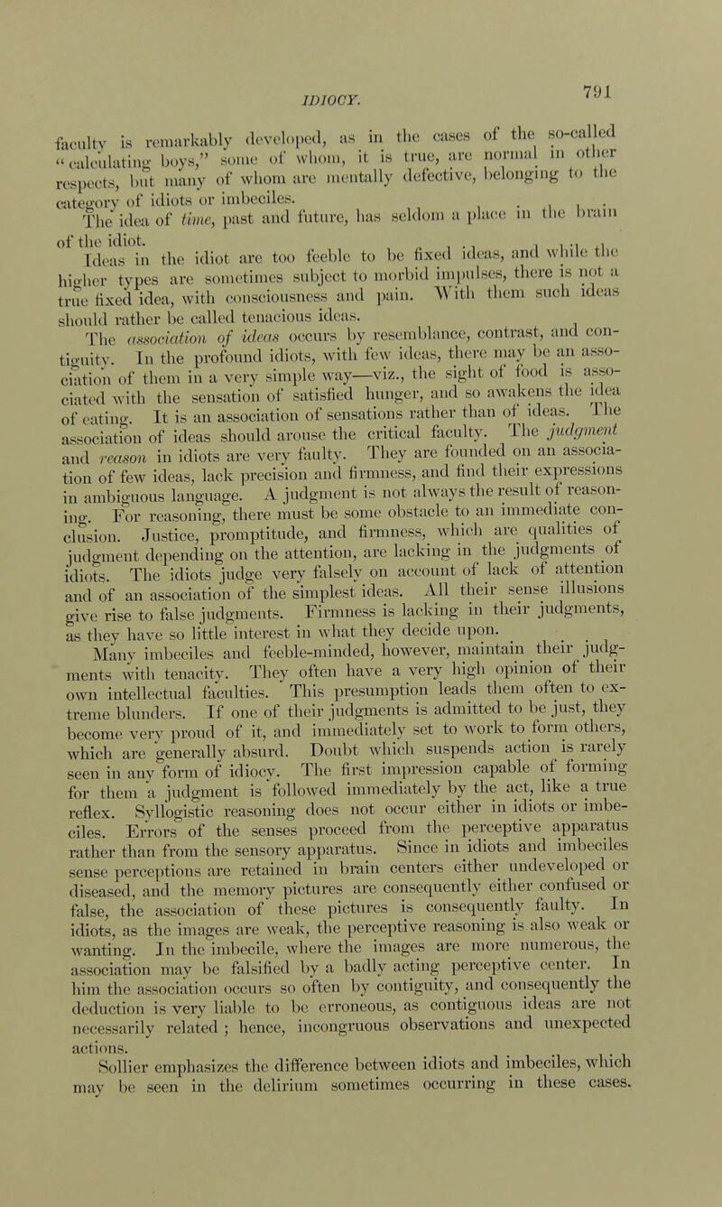 faculty is remarkably developed, as in the eases of the so-called calculating boys, some of whom, it is true, are normal in other respects, but many of whom are mentally defective, belonging in the category of idiots or imbeciles. , . The idea of time, past and future, has seldom a place in the brain of the idiot. . . .. . Ideas in the idiot arc too feeble to be fixed ideas, and while the higher types are sometimes subject to morbid impulses, there is not a true fixed idea, with consciousness and pain. With them such ideas should rather be called tenacious ideas. The aMoeiafum of ideas occurs by resemblance, contrast, and con- tiguity In the profound idiots, with feu ideas, there may be an asso- ciation of them in a very simple way—viz., the sight of food is asso- ciated with the sensation of satisfied hunger, and so awakens the idea of eating It is an association of sensations rather than of ideas. 1 he association of ideas should arouse the critical faculty. The judgment and reason in idiots are very faulty. They are founded on an associa- tion of few ideas, lack precision and firmness, and find their expressions in ambiguous language. A judgment is not always the result of reason- ing. For reasoning, there must be some obstacle to an immediate con- clusion. Justice, promptitude, and firmness, which are qualities of judgment depending on the attention, are lacking in the judgments of idiots The idiots judge very falsely on account of lack of attention and of an association of the simplest ideas. All their sense illusions give rise to false judgments. Firmness is lacking in their judgments, as they have so little interest in what they decide upon. Many imbeciles and feeble-minded, however, maintain their judg- ments with tenacity. They often have a very high opinion of their own intellectual faculties. This presumption leads them often to ex- treme blunders. If one of their judgments is admitted to be just, they become very proud of it, and immediately set to work to form others, which are generally absurd. Doubt which suspends action is rarely seen in any form of idiocy. The first impression capable of forming for them a judgment is followed immediately by the act, like a true reflex. Syllogistic reasoning does not occur either in idiots or imbe- ciles. Errors of the senses proceed from the perceptive apparatus rather than from the sensory apparatus. Since in idiots and imbeciles sense perceptions are retained in brain centers either undeveloped or diseased, and the memory pictures are consequently either confused or false, the association of these pictures is consequently faulty. In idiots, as the images are weak, the perceptive reasoning is also weak or wanting. In the imbecile, where the images are more numerous, the association may be falsified by a badly acting perceptive center. In him the association occurs so often by contiguity, and consequently the deduction is very liable to be erroneous, as contiguous ideas are not necessarily related ; hence, incongruous observations and unexpected actions. Sollier emphasizes the difference between idiots and imbeciles, which may be seen in the delirium sometimes occurring in these cases.