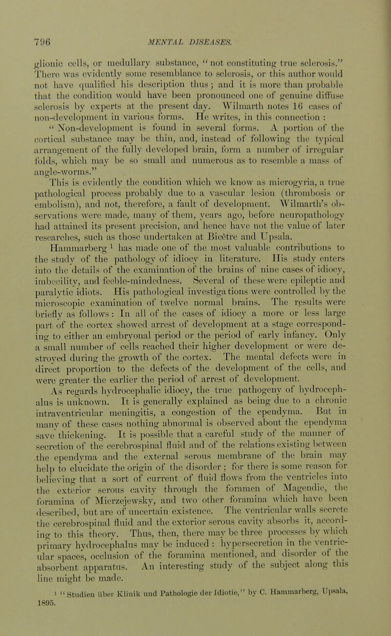 glionio cells, or medullary substance,  not constituting true sclerosis. There was evidently some resemblance to sclerosis, or this author would not have qualified his description thus; and it is more than probable that the condition would have been pronounced one of genuine diffuse sclerosis by experts at the present day. Wilmarth notes 16 cases of non-development in various forms. He writes, in this connection :  Non-development is found in several forms. A portion of the cortical substance may be thin, and, instead of following the typical arrangement of the fully developed brain, form a number of irregular folds, which may be so small and numerous as to resemble a mass of angle-worms. This is evidently the condition which we know as microgyria, a true pathological process probably due to a vascular lesion (thrombosis or embolism), and not, therefore, a fault of development. Wilmarth's ob- servations were made, many of them, years ago, before neuropathology had attained its present precision, and hence have not the value of later researches, such as those undertaken at Bicetre and Upsala. Hammarberg 1 has made one of the most valuable contributions to the study of the pathology of idiocy in literature. His study enters into the details of the examination of the brains of nine cases of idiocy, imbecility, and feeble-mindedness. Several of these were epileptic and paralytic idiots. His pathological investigations were controlled by the microscopic examination of twelve normal brains. The results were briefly as follows : In all of the cases of idiocy a more or less large part of the cortex showed arrest of development at a stage correspond- ing to either an embryonal period or the period of early infancy. Only a small number of cells reached their higher development or were de- stroyed during the growth of the cortex. The mental defects were in direct proportion to the defects of the development of the cells, and were greater the earlier the period of arrest of development. As regards hydrocephalic idiocy, the true pathogeny of hydroceph- alus is unknown. It is generally explained as being due to a chronic intraventricular meningitis, a congestion of the ependyma. But in many of these cases nothing abnormal is observed about the ependyma save' thickening. It is possible that a careful study of the manner of secretion of the cerebrospinal fluid and of the relations existing between the ependyma and the external serous membrane of the brain may help to elucidate the origin of the disorder; for there is some reason for believing that a sort of current of fluid flows from the ventricles into the exterior serous cavity through the foramen of Magendie, the foramina of Mierzejewsky, and two other foramina which have been described, but are of uncertain existence. The ventricular walls secrete the cerebrospinal fluid and the exterior serous cavity absorbs it, accord- ing to this theory. Thus, then, there may be three processes by which primary hydrocephalus may be induced : hypersecretion in the ventric- ular spaces, occlusion of the foramina mentioned, and disorder of the absorbent apparatus. An interesting study of the subject along this line might be made. 1  Studien liber Klinik uud Pathologie der Idiotie, by C. Hammarberg, Upsala, 1895.